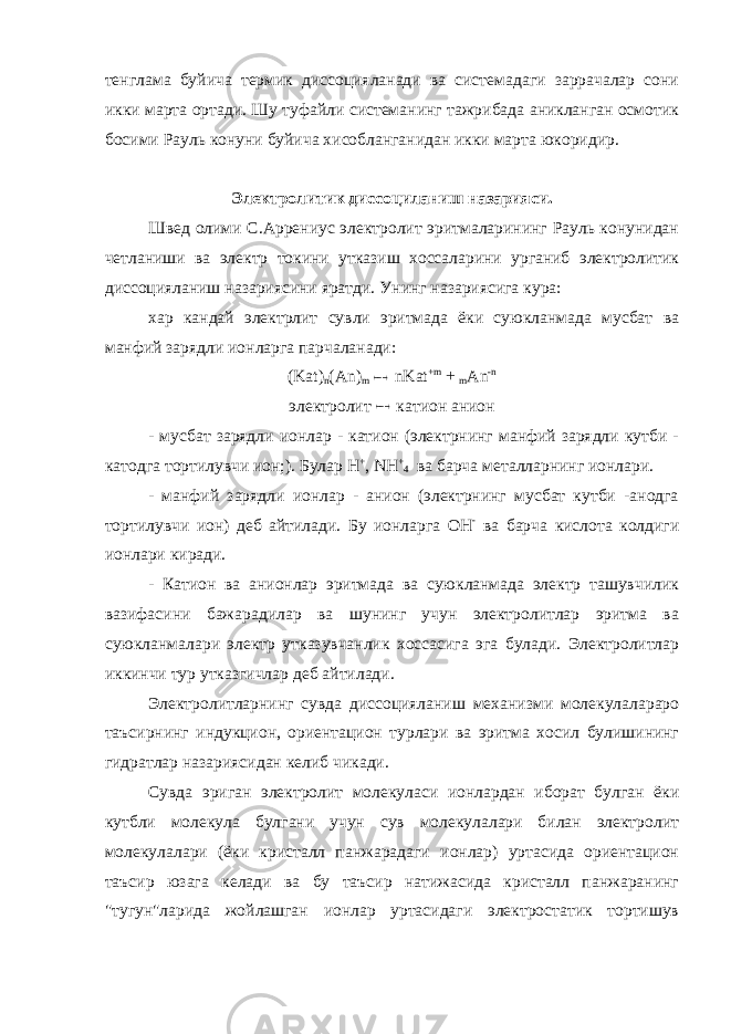 тенглама буйича термик диссоцияланади ва системадаги заррачалар сони икки марта ортади. Шу туфайли системанинг тажрибада аникланган осмотик босими Рауль конуни буйича хисобланганидан икки марта юкоридир. Электролитик диссоциланиш назарияси. Швед олими С.Аррениус электролит эритмаларининг Рауль конунидан четланиши ва электр токини утказиш хоссаларини урганиб электролитик диссоцияланиш назариясини яратди. Унинг назариясига кура: хар кандай электрлит сувли эритмада ёки суюкланмада мусбат ва манфий зарядли ионларга парчаланади: (Kat) n (An) m  nKat +m + m An -n электролит  катион анион - мусбат зарядли ионлар - катион (электрнинг манфий зарядли кутби - катодга тортилувчи ион;). Булар H + , NH + 4 ва барча металларнинг ионлари. - манфий зарядли ионлар - анион (электрнинг мусбат кутби -анодга тортилувчи ион) деб айтилади. Бу ионларга OH - ва барча кислота колдиги ионлари киради. - Катион ва анионлар эритмада ва суюкланмада электр ташувчилик вазифасини бажарадилар ва шунинг учун электролитлар эритма ва суюкланмалари электр утказувчанлик хоссасига эга булади. Электролитлар иккинчи тур утказгичлар деб айтилади. Электролитларнинг сувда диссоцияланиш механизми молекулалараро таъсирнинг индукцион, ориентацион турлари ва эритма хосил булишининг гидратлар назариясидан келиб чикади. Сувда эриган электролит молекуласи ионлардан иборат булган ёки кутбли молекула булгани учун сув молекулалари билан электролит молекулалари (ёки кристалл панжарадаги ионлар) уртасида ориентацион таъсир юзага келади ва бу таъсир натижасида кристалл панжаранинг &#34;тугун&#34;ларида жойлашган ионлар уртасидаги электростатик тортишув 