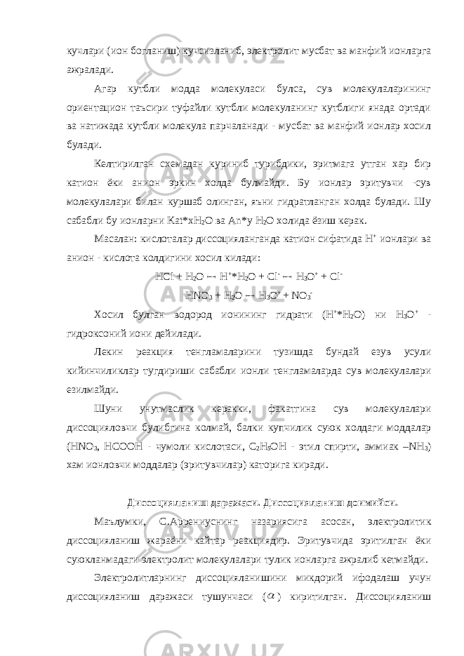 кучлари (ион богланиш) кучсизланиб, электролит мусбат ва манфий ионларга ажралади. Агар кутбли модда молекуласи булса, сув молекулаларининг ориентацион таъсири туфайли кутбли молекуланинг кутблиги янада ортади ва натижада кутбли молекула парчаланади - мусбат ва манфий ионлар хосил булади. Келтирилган схемадан куриниб турибдики, эритмага утган хар бир катион ёки анион эркин холда булмайди. Бу ионлар эритувчи -сув молекулалари билан куршаб олинган, яъни гидратланган холда булади. Шу сабабли бу ионларни Kat* xH 2 O ва An *у H 2 O холида ёзиш керак. Масалан: кислоталар диссоцияланганда катион сифатида H + ионлари ва анион - кислота колдигини хосил килади: HCl + H 2 O  H + *H 2 O + Cl -  H 3 O + + Cl - HNO 3 + H 2 O  H 3 O + + NO 3 - Хосил булган водород ионининг гидрати (H + *H 2 O) ни H 3 O + - гидроксоний иони дейилади . Лекин реакция тенгламаларини тузишда бундай езув усули кийинчиликлар тугдириши сабабли ионли тенгламаларда сув молекулалари езилмайди . Шуни унутмаслик керакки , факатгина сув молекулалари диссоцияловчи булибгина колмай , балки купчилик суюк холдаги моддалар (HNO 3 , HCOOH - чумоли кислотаси , C 2 H 5 OH - этил спирти , аммиак –NH 3 ) хам ионловчи моддалар ( эритувчилар ) каторига киради . Диссоцияланиш даражаси . Диссоцияланиш доимийси . Маълумки , С . Аррениуснинг назариясига асосан , электролитик диссоцияланиш жараёни кайтар реакциядир . Эритувчида эритилган ёки суюкланмадаги электролит молекулалари тулик ионларга ажралиб кетмайди . Электролитларнинг диссоцияланишини микдорий ифодалаш учун диссоцияланиш даражаси тушунчаси (  ) киритилган . Диссоцияланиш 