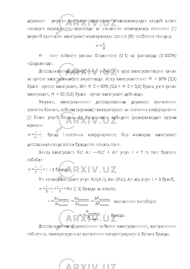 даражаси - умуман эритилган электролит молекулаларидан кандай кисми ионларга ажралганини курсатади ва ионланган молекулалар сонининг (n) умумий эритилган электролит молекулалари сонига (N) нисбатига тенгдир :N n    - нинг киймати улчови бирлигисиз (0-1) ва фоизларда (0-100%) ифодаланади. Диссоцияланиш даражасининг кийматига кура электролитларни кучли ва кучсиз электролитларга ажратилади. Агар электролитнинг  < 30% (0,3) булса - кучсиз электролит, 30<  0 < 60% (0,3 <  0 < 0,6) булса, урта кучли электролит,  > 60 (0,6) булса - кучли электролит дейилади. Умуман, электролитнинг диссоцияланиш даражаси эритманинг осмотик босими, кайнаш (музлаш) температураси ва изотоник коэффициенти (i) билан узвий боглик. Бу богланишни куйидаги формулалардан куриш мумкин: 1 1    n i  бунда i-изотоник коэффициенти; бир молекула электролит диссоцияланганда хосил буладиган ионлар сони. Бинар электролит: Kat An  Kat + + An - учун n = 2 га тенг булгани сабабли 1 2 1    i  = i – 1 булади. Уч ионли электролит учун Kat ( An ) 2 ёки ( Kat ) 2 An лар учун n = 3 булиб, 5,0 2 1 1 3 1       i i  (i-1) булади ва хоказо. ) ( ) ( ) ( ) ( ) ( ) ( наз осм таж осм наз кай таж кай наз муз таж муз Р Р t t t t i          эканлигини эътиборга 1 ) ( ) (   наз осм таж осм Р Р  булади. Диссоцияланиш даражасининг киймати электролитнинг, эритувчининг табиатига, температурага ва эритманинг концентрациясига боглик булади. 