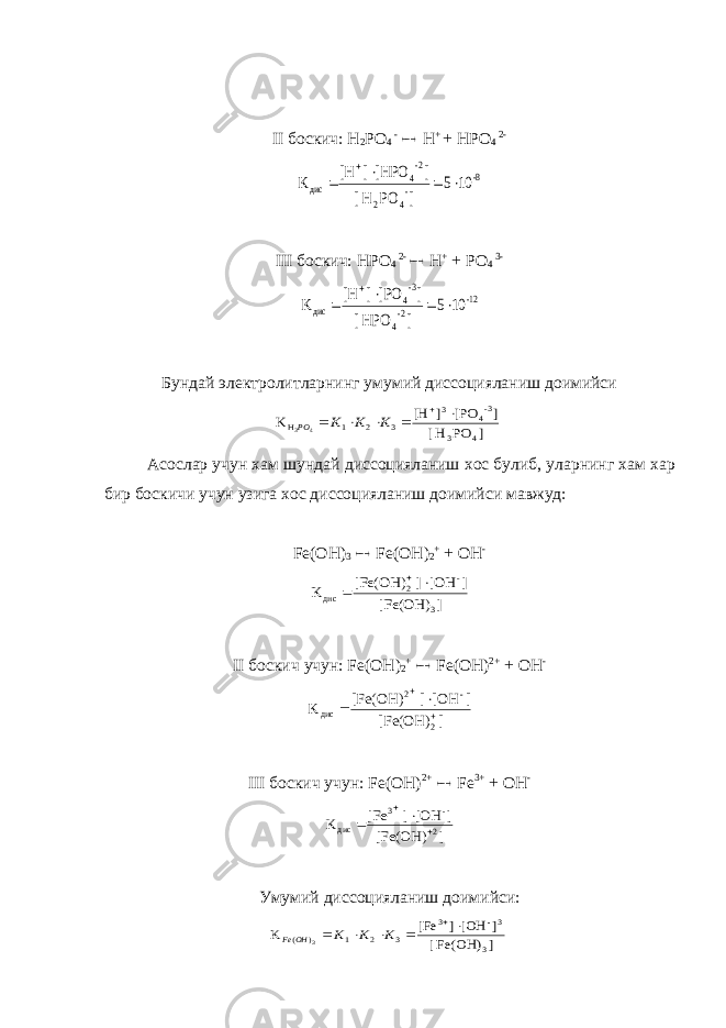 II боскич: H 2 PO 4 -  H + + HPO 4 2- 8- - 4 2 -2 4 дис 10 5 ] PO H [ ] [HPO] [H K      III боскич: HPO 4 2-  H + + PO 4 3- 12- 2- 4 -3 4 дис 10 5 ] HPO [ ] [PO] [H K      Бундай электролитларнинг умумий диссоцияланиш доимийси ] PO H [ ] [PO ] [H K 4 3 -34 3 3 2 1 H 4 3       K K K PO Асослар учун хам шундай диссоцияланиш хос булиб , уларнинг хам хар бир боскичи учун узига хос диссоцияланиш доимийси мавжуд : Fe(OH) 3  Fe(OH) 2 + + OH - ] [Fe(OH) ] [OH] [Fe(OH) K 3 - 2 дис    II боскич учун: Fe ( OH ) 2 +  Fe ( OH ) 2+ + OH - ] [Fe(OH) ] [OH] [Fe(OH) K 2 - 2 дис     III боскич учун: Fe(OH) 2+  Fe 3+ + OH - ] [Fe(OH) ] [OH] [Fe K 2 - 3 дис     Умумий диссоцияланиш доимийси : ] Fe(OH) [ ] [OH] [Fe K 3 3- 3 3 2 1 ) ( 3       K K K OH Fe 