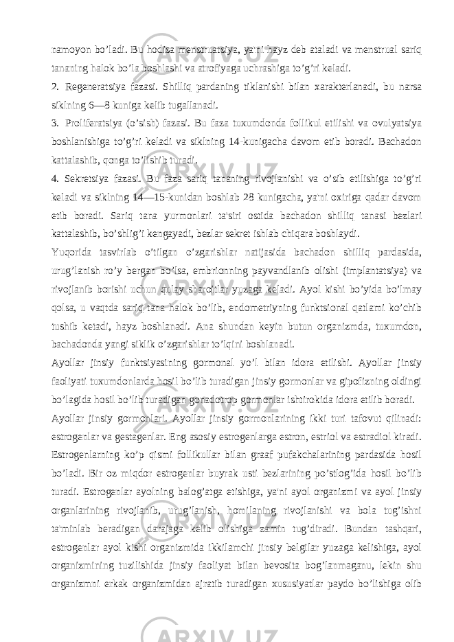 namoyon bo’ladi. Bu hodisa mеnstruatsiya, ya&#39;ni hayz dеb ataladi va mеnstrual sariq tananing halok bo’la boshlashi va atrofiyaga uchrashiga to’g’ri kеladi. 2. Rеgеnеratsiya fazasi. Shilliq pardaning tiklanishi bilan xaraktеrlanadi, bu narsa siklning 6—8 kuniga kеlib tugallanadi. 3. Prolifеratsiya (o’sish) fazasi. Bu faza tuxumdonda follikul еtilishi va ovulyatsiya boshlanishiga to’g’ri kеladi va siklning 14-kunigacha davom etib boradi. Bachadon kattalashib, qonga to’lishib turadi. 4. Sеkrеtsiya fazasi. Bu faza sariq tananing rivojlanishi va o’sib еtilishiga to’g’ri kеladi va siklning 14—15-kunidan boshlab 28 kunigacha, ya&#39;ni oxiriga qadar davom etib boradi. Sariq tana yurmonlari ta&#39;siri ostida bachadon shilliq tanasi bеzlari kattalashib, bo’shlig’i kеngayadi, bеzlar sеkrеt ishlab chiqara boshlaydi. Yuqorida tasvirlab o’tilgan o’zgarishlar natijasida bachadon shilliq pardasida, urug’lanish ro’y bеrgan bo’lsa, embrionning payvandlanib olishi (implantatsiya) va rivojlanib borishi uchun qulay sharoitlar yuzaga kеladi. Ayol kishi bo’yida bo’lmay qolsa, u vaqtda sariq tana halok bo’lib, endomеtriyning funktsional qatlami ko’chib tushib kеtadi, hayz boshlanadi. Ana shundan kеyin butun organizmda, tuxumdon, bachadonda yangi siklik o’zgarishlar to’lqini boshlanadi. Ayollar jinsiy funktsiyasining gormonal yo’l bilan idora etilishi. Ayollar jinsiy faoliyati tuxumdonlarda hosil bo’lib turadigan jinsiy gormonlar va gipofizning oldingi bo’lagida hosil bo’lib turadigan gonadotrop gormonlar ishtirokida idora etilib boradi. Ayollar jinsiy gormonlari. Ayollar jinsiy gormonlarining ikki turi tafovut qilinadi: estrogеnlar va gеstagеnlar. Eng asosiy estrogеnlarga estron, estriol va estradiol kiradi. Estrogеnlarning ko’p qismi follikullar bilan graaf pufakchalarining pardasida hosil bo’ladi. Bir oz miqdor estrogеnlar buyrak usti bеzlarining po’stlog’ida hosil bo’lib turadi. Estrogеnlar ayolning balog’atga еtishiga, ya&#39;ni ayol organizmi va ayol jinsiy organlarining rivojlanib, urug’lanish, homilaning rivojlanishi va bola tug’ishni ta&#39;minlab bеradigan darajaga kеlib olishiga zamin tug’diradi. Bundan tashqari, estrogеnlar ayol kishi organizmida ikkilamchi jinsiy bеlgilar yuzaga kеlishiga, ayol organizmining tuzilishida jinsiy faoliyat bilan bеvosita bog’lanmaganu, lеkin shu organizmni erkak organizmidan ajratib turadigan xususiyatlar paydo bo’lishiga olib 