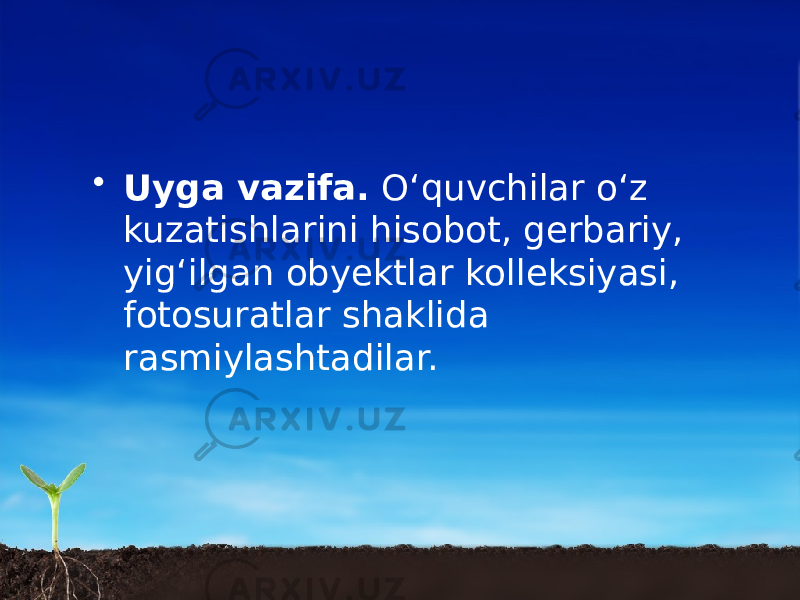 • Uyga vazifa. O‘quvchilar o‘z kuzatishlarini hisobot, gerbariy, yig‘ilgan obyektlar kolleksiyasi, fotosuratlar shaklida rasmiylashtadilar. 