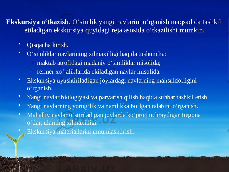 Ekskursiya o‘tkazish. O‘simlik yangi navlarini o‘rganish maqsadida tashkil etiladigan ekskursiya quyidagi reja asosida o‘tkazilishi mumkin. • Qisqacha kirish. • O‘simliklar navlarining xilma xilligi haqida tushuncha: – maktab atrofidagi madaniy o‘simliklar misolida; – fermer xo‘jaliklarida ekiladigan navlar misolida. • Ekskursiya uyushtiriladigan joylardagi navlarning mahsuldorligini o‘rganish. • Yangi navlar biologiyasi va parvarish qilish haqida suhbat tashkil etish. • Yangi navlarning yorug‘lik va namlikka bo‘lgan talabini o‘rganish. • Mahalliy navlar o‘stiriladigan joylarda ko‘proq uchraydigan begona o‘tlar, ularning xilma xilligi. • Ekskursiya materiallarini umumlashtirish. 