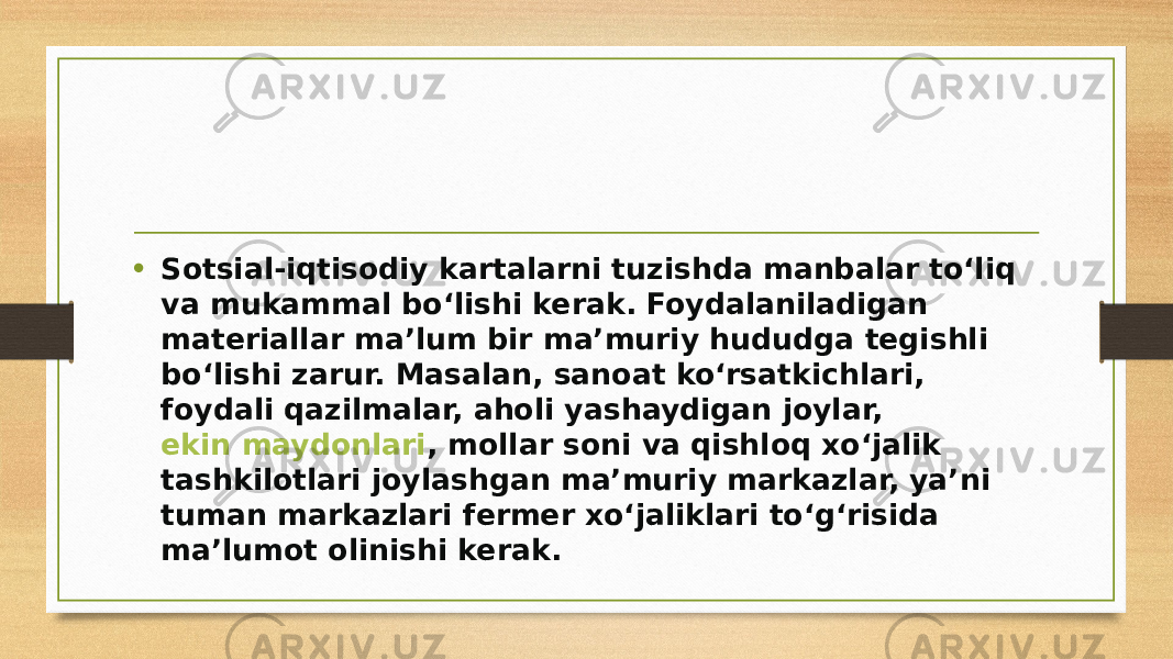 • Sotsial-iqtisodiy kartalarni tuzishda manbalar to‘liq va mukammal bo‘lishi kerak. Foydalaniladigan materiallar ma’lum bir ma’muriy hududga tegishli bo‘lishi zarur. Masalan, sanoat ko‘rsatkichlari, foydali qazilmalar, aholi yashaydigan joylar,  ekin maydonlari , mollar soni va qishloq xo‘jalik tashkilotlari joylashgan ma’muriy markazlar, ya’ni tuman markazlari fermer xo‘jaliklari to‘g‘risida ma’lumot olinishi kerak. 