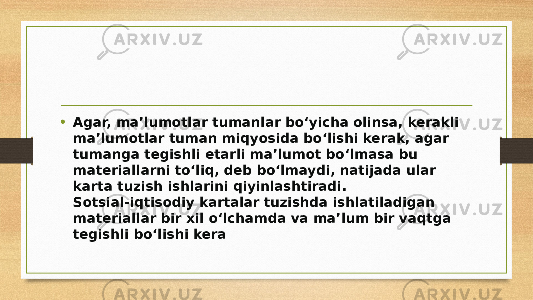 • Agar, ma’lumotlar tumanlar bo‘yicha olinsa, kerakli ma’lumotlar tuman miqyosida bo‘lishi kerak, agar tumanga tegishli etarli ma’lumot bo‘lmasa bu materiallarni to‘liq, deb bo‘lmaydi, natijada ular karta tuzish ishlarini qiyinlashtiradi. Sotsial-iqtisodiy kartalar tuzishda ishlatiladigan materiallar bir xil o‘lchamda va ma’lum bir vaqtga tegishli bo‘lishi kera 