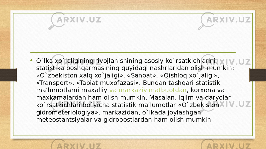 • O`lka xo`jaligining rivojlanishining asosiy ko`rsatkichlarini statistika boshqarmasining quyidagi nashrlaridan olish mumkin: «O`zbekiston xalq xo`jaligi», «Sanoat», «Qishloq xo`jaligi», «Transport», «Tabiat muxofazasi». Bundan tashqari statistik ma’lumotlarni maxalliy  va markaziy matbuotdan , korxona va maxkamalardan ham olish mumkin. Masalan, iqlim va daryolar ko`rsatkichlari bo`yicha statistik ma’lumotlar «O`zbekiston gidrometeriologiya», markazidan, o`lkada joylashgan meteostantsiyalar va gidropostlardan ham olish mumkin 