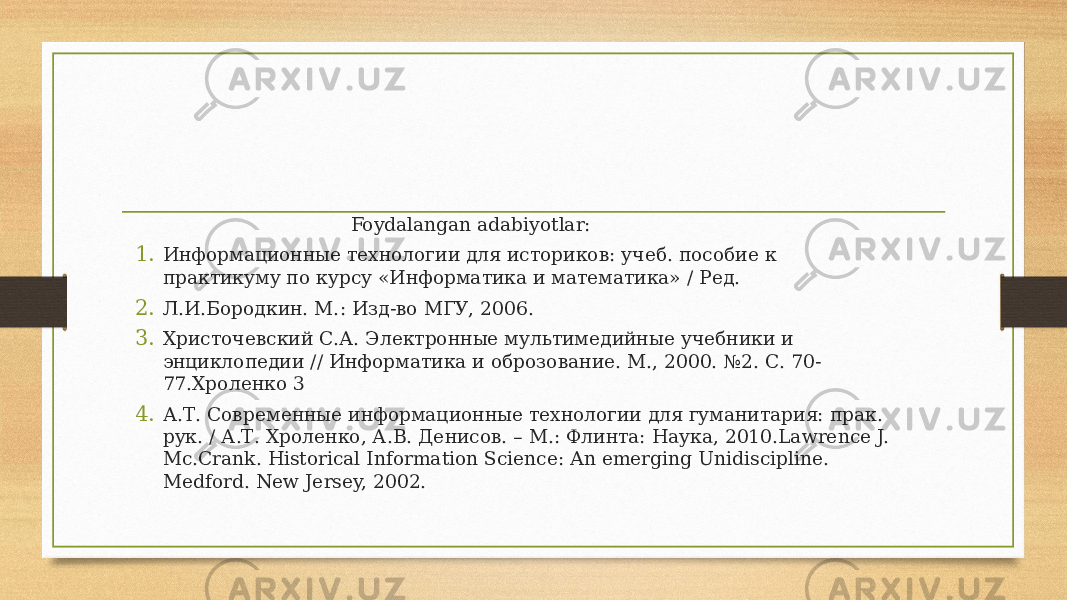  Foydalangan adabiyotlar: 1. Информационные технологии для историков: учеб. пособие к практикуму по курсу «Информатика и математика» / Ред. 2. Л.И.Бородкин. М.: Изд-во МГУ, 2006. 3. Христочевский С.А. Электронные мультимедийные учебники и энциклопедии // Информатика и оброзование. М., 2000. №2. С. 70- 77.Хроленко 3 4. А.Т. Современные информационные технологии для гуманитария: прак. рук. / А.Т. Хроленко, А.В. Денисов. – М.: Флинта: Наука, 2010.Lawrence J. Mc.Crank. Historical Information Science: An emerging Unidiscipline. Medford. New Jersey, 2002. 