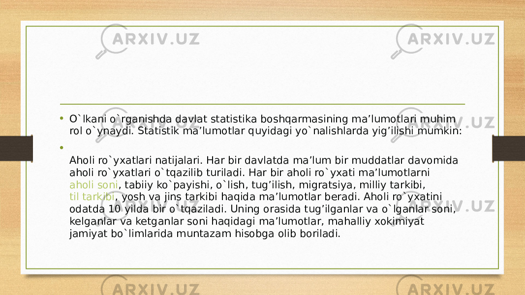 • O`lkani o`rganishda davlat statistika boshqarmasining ma’lumotlari muhim rol o`ynaydi. Statistik ma’lumotlar quyidagi yo`nalishlarda yig’ilishi mumkin: • Aholi ro`yxatlari natijalari. Har bir davlatda ma’lum bir muddatlar davomida aholi ro`yxatlari o`tqazilib turiladi. Har bir aholi ro`yxati ma’lumotlarni  aholi soni , tabiiy ko`payishi, o`lish, tug’ilish, migratsiya, milliy tarkibi,  til tarkibi , yosh va jins tarkibi haqida ma’lumotlar beradi. Aholi ro`yxatini odatda 10 yilda bir o`tqaziladi. Uning orasida tug’ilganlar va o`lganlar soni, kelganlar va ketganlar soni haqidagi ma’lumotlar, mahalliy xokimiyat jamiyat bo`limlarida muntazam hisobga olib boriladi. 