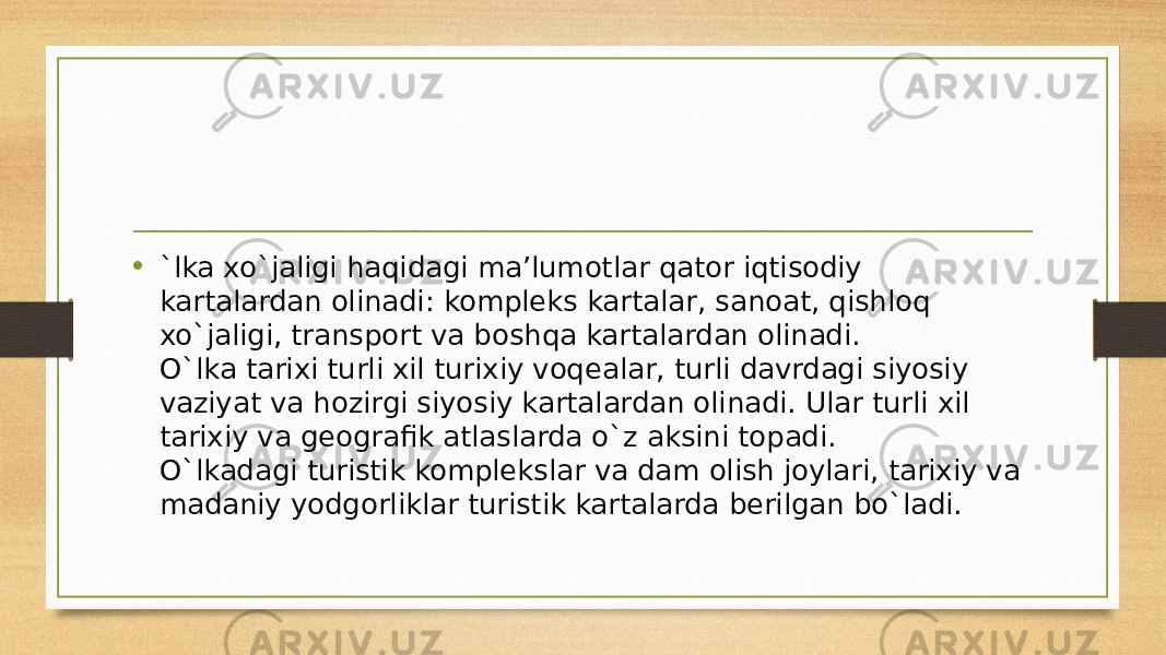 • `lka xo`jaligi haqidagi ma’lumotlar qator iqtisodiy kartalardan olinadi:  kompleks kartalar , sanoat, qishloq xo`jaligi, transport va boshqa kartalardan olinadi. O`lka tarixi turli xil turixiy voqealar, turli davrdagi siyosiy vaziyat va hozirgi siyosiy kartalardan olinadi. Ular turli xil tarixiy va geografik atlaslarda o`z aksini topadi. O`lkadagi turistik komplekslar va dam olish joylari, tarixiy va madaniy yodgorliklar turistik kartalarda berilgan bo`ladi. 