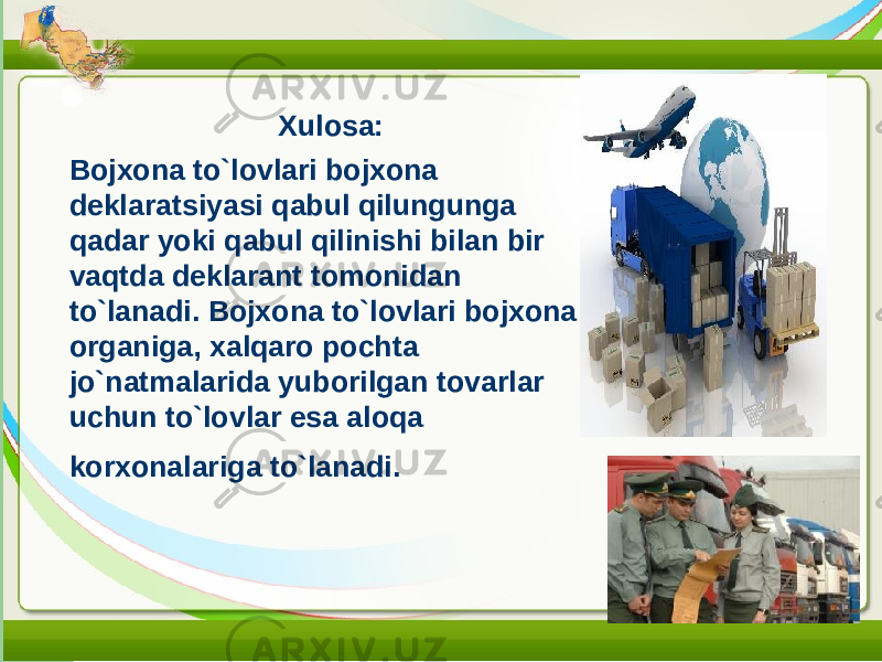 Xulosa: Bojxona to`lovlari bojxona deklaratsiyasi qabul qilungunga qadar yoki qabul qilinishi bilan bir vaqtda deklarant tomonidan to`lanadi. Bojxona to`lovlari bojxona organiga, xalqaro pochta jo`natmalarida yuborilgan tovarlar uchun to`lovlar esa aloqa korxonalariga to`lanadi. 