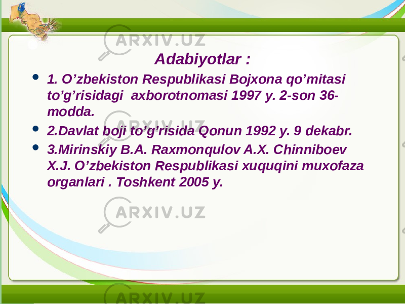 Adabiyotlar :  1. O’zbekiston Respublikasi Bojxona qo’mitasi to’g’risidagi axborotnomasi 1997 y. 2-son 36- modda.  2.Davlat boji to’g’risida Qonun 1992 y. 9 dekabr.  3.Mirinskiy B.A. Raxmonqulov A.X. Chinniboev X.J. O’zbekiston Respublikasi xuquqini muxofaza organlari . Toshkent 2005 y. 