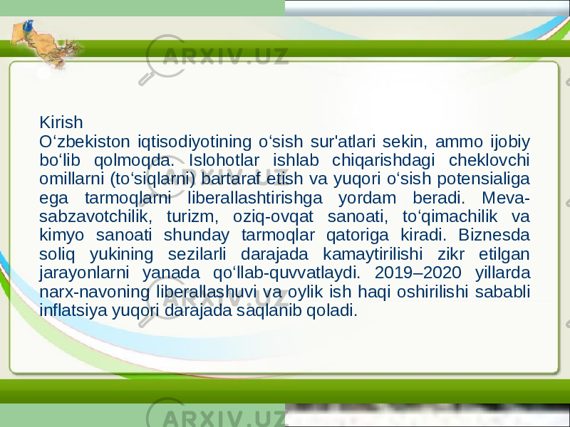 Kirish O‘zbekiston iqtisodiyotining o‘sish sur&#39;atlari sekin, ammo ijobiy bo‘lib qolmoqda. Islohotlar ishlab chiqarishdagi cheklovchi omillarni (to‘siqlarni) bartaraf etish va yuqori o‘sish potensialiga ega tarmoqlarni liberallashtirishga yordam beradi. Meva- sabzavotchilik, turizm, oziq-ovqat sanoati, to‘qimachilik va kimyo sanoati shunday tarmoqlar qatoriga kiradi. Biznesda soliq yukining sezilarli darajada kamaytirilishi zikr etilgan jarayonlarni yanada qo‘llab-quvvatlaydi. 2019–2020 yillarda narx-navoning liberallashuvi va oylik ish haqi oshirilishi sababli inflatsiya yuqori darajada saqlanib qoladi. 