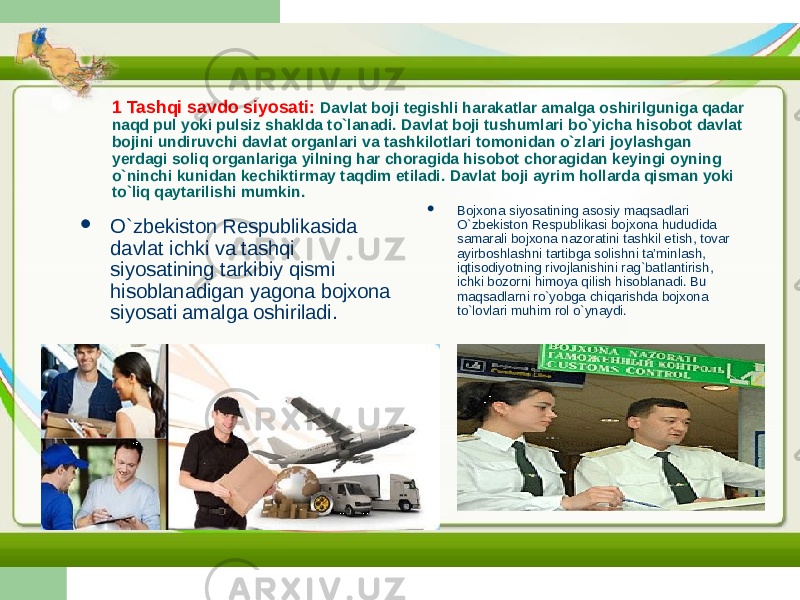 1 Tashqi savdo siyosati: Davlat boji tegishli harakatlar amalga oshirilguniga qadar naqd pul yoki pulsiz shaklda to`lanadi. Davlat boji tushumlari bo`yicha hisobot davlat bojini undiruvchi davlat organlari va tashkilotlari tomonidan o`zlari joylashgan yerdagi soliq organlariga yilning har choragida hisobot choragidan keyingi oyning o`ninchi kunidan kechiktirmay taqdim etiladi. Davlat boji ayrim hollarda qisman yoki to`liq qaytarilishi mumkin.  O`zbekiston Respublikasida davlat ichki va tashqi siyosatining tarkibiy qismi hisoblanadigan yagona bojxona siyosati amalga oshiriladi.  Bojxona siyosatining asosiy maqsadlari O`zbekiston Respublikasi bojxona hududida samarali bojxona nazoratini tashkil etish, tovar ayirboshlashni tartibga solishni ta’minlash, iqtisodiyotning rivojlanishini rag`batlantirish, ichki bozorni himoya qilish hisoblanadi. Bu maqsadlarni ro`yobga chiqarishda bojxona to`lovlari muhim rol o`ynaydi. 