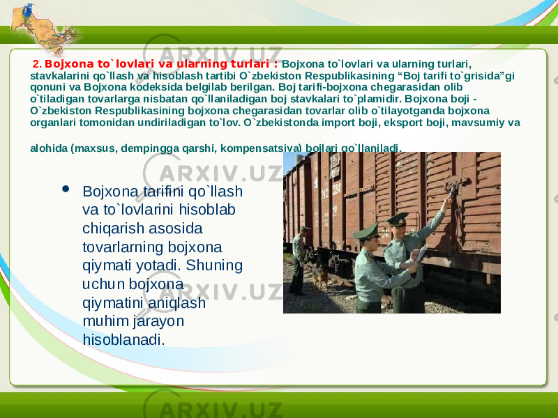  2. Bojxona to`lovlari va ularning turlari : Bojxona to`lovlari va ularning turlari, stavkalarini qo`llash va hisoblash tartibi O`zbekiston Respublikasining “Boj tarifi to`grisida”gi qonuni va Bojxona kodeksida belgilab berilgan. Boj tarifi-bojxona chegarasidan olib o`tiladigan tovarlarga nisbatan qo`llaniladigan boj stavkalari to`plamidir. Bojxona boji - O`zbekiston Respublikasining bojxona chegarasidan tovarlar olib o`tilayotganda bojxona organlari tomonidan undiriladigan to`lov. O`zbekistonda import boji, eksport boji, mavsumiy va alohida (maxsus, dempingga qarshi, kompensatsiya) bojlari qo`llaniladi.  Bojxona tarifini qo`llash va to`lovlarini hisoblab chiqarish asosida tovarlarning bojxona qiymati yotadi. Shuning uchun bojxona qiymatini aniqlash muhim jarayon hisoblanadi. 