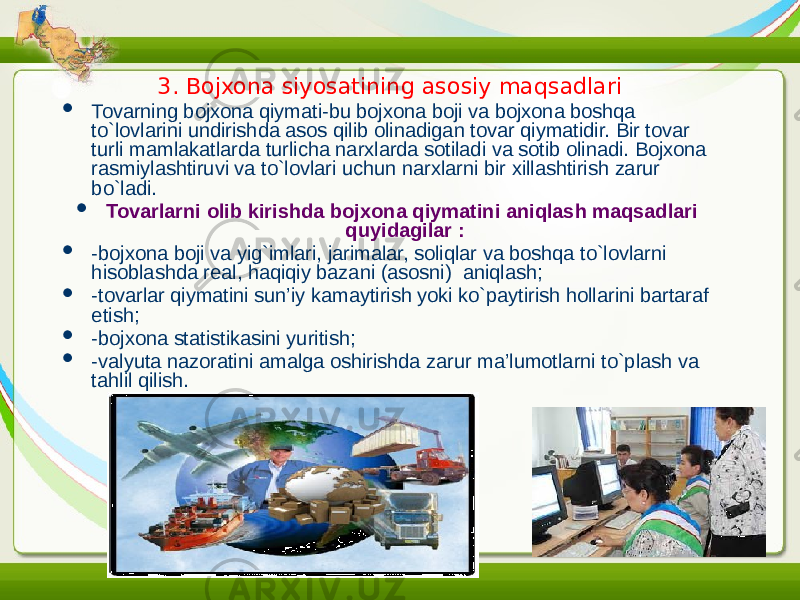 3. Bojxona siyosatining asosiy maqsadlari  Tovarning bojxona qiymati-bu bojxona boji va bojxona boshqa to`lovlarini undirishda asos qilib olinadigan tovar qiymatidir. Bir tovar turli mamlakatlarda turlicha narxlarda sotiladi va sotib olinadi. Bojxona rasmiylashtiruvi va to`lovlari uchun narxlarni bir xillashtirish zarur bo`ladi.  Tovarlarni olib kirishda bojxona qiymatini aniqlash maqsadlari quyidagilar :  -bojxona boji va yig`imlari, jarimalar, soliqlar va boshqa to`lovlarni hisoblashda real, haqiqiy bazani (asosni) aniqlash;  -tovarlar qiymatini sun’iy kamaytirish yoki ko`paytirish hollarini bartaraf etish;  -bojxona statistikasini yuritish;  -valyuta nazoratini amalga oshirishda zarur ma’lumotlarni to`plash va tahlil qilish. 