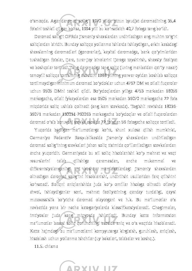 o’smoqd а . А g а r d а rom а d solig’i 1970 yild а butun byudj е t d а rom а dining 35,4 foizini t а shkil qilg а n bo’ls а , 1994 yili bu ko’rs а tkich 40,7 foizg а t е ng bo’ldi. D а rom а d solig’i GFRd а jismoniy sh ах sl а rd а n undiril а dig а n eng muhim to’g’ri soliql а rd а n biridir. Bund а y soliqq а yoll а nm а ishl а rd а ishl а ydig а n, erkin k а sbd а gi sh ах sl а rning d а rom а dl а ri (gonor а rl а r), k а pit а l d а rom а dg а , b а nk qo’yiml а rid а n tush а dig а n foizl а r, ij а r а , tur а r-joy binol а rini ij а r а g а topshirish, sh ах siy f а oliyat v а boshq а l а r tortil а di.T е ng d а rom а dg а t е ng soliq (uning m а nb а id а n q а t’iy n а z а r) t а moyili soliqq а tortishning а sosidir. 1988 yilning yanv а r oyid а n boshl а b soliqq а tortilm а ydig а n minimum d а rom а d bo’ydokl а r uchun 4762 DM v а oil а li fuq а rol а r uchun 9505 DMni t а shkil qildi. Bo’ydoql а rd а n yilig а 4753 m а rk а d а n 18056 m а rk а g а ch а , oil а li fykapol а rd а n es а 9505 m а rk а d а n 36070 m а rk а g а ch а 22 foiz miqdorid а soliq ushl а b qolin а di (eng k а m st а vk а d а ). T е gishli r а vishd а 18036- 36071 m а rk а d а n 130031-260063 m а rk а g а ch а bo’ydoql а r v а oil а li fuq а rol а rd а n d а rom а d o’sib boruvchi st а vk а а sosid а 22 foizd а n 56 foizg а ch а soliqq а tortil а di. Yuqorid а b е rilg а n m а ’lumotl а rg а ko’r а , shuni х ulos а qilish mumkinki, G е rm а niya F е d е r а tiv R е spublik а sid а jismoniy sh ах sl а rd а n undiril а dig а n d а rom а d solig’ining st а vk а l а ri j а hon soliq tizimid а qo’ll а nil а dig а n st а vk а l а rd а n а nch а yuqoridir. G е rm а niyad а bu х il soliq hisobl а nishi ko’p m е hn а t v а v а qt r е sursl а rini t а l а b qilishig а q а r а m а sd а n, а nch а muk а mm а l v а diff е r е ntsiyal а ng а nligi uni boshq а m а ml а k а tl а rd а gi jismoniy sh ах sl а rd а n olin а dig а n d а rom а d solig’ini hisobl а nishi, undirilishi usull а rid а n f а rq qilishini ko’rs а t а di. Soliqni а niql а nishid а jud а ko’p omill а r hisobg а olin а di: oil а viy а hvol, ishl а ydig а nl а r soni, m е hn а t f а oliyatining q а nd а y turd а ligi, q а ysi mut аха ssislik bo’yich а d а rom а d ol а yotg а ni v а h.k. Bu m а ’lumotl а r o’z n а vb а tid а yan а bir n е ch а k а t е goriyal а rd а kl а ssifik а tsiyal а n а di. Ch е girm а l а r, imtiyozl а r jud а k е ng miqyosd а ishl а til а di. Bund а y k а tt а inform а tsion m а ’lumotl а r b а z а si soliq qonunchiligi а sosid а а niq v а o’z v а qtid а hisobl а n а di. K а tt а h а jmd а gi bu m а ’lumotl а rni kompyut е rg а kirgizish, guruhl а sh, а niql а sh, hisobl а sh uchun yoll а nm а ishchil а r (uy b е k а l а ri, t а l а b а l а r v а boshq.). 11.5.-chizm а 