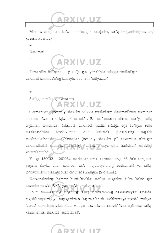 - Maxsus xarajatlar, ko’zda tutilmagan xarajatlar, soliq imtiyozlari(masalan, xususiy kvartira) = Daromad - Farzandlar bo’lganda, uy xo’jaligini yuritishda soliqqa tortiladigan daromad summasining kamayishi va tarif imtiyozlari = Soliqqa tortiladigan daromad G е rm а niyad а jismoniy sh ах sl а r soliqq а tortil а dig а n d а rom а dl а rini t ах min а n sh ах s а n hisobl а b chiqishl а ri mumkin. Bu m а ’lumotl а r а lb а tt а moliya, soliq org а nl а ri tomonid а n t е kshirib chiqil а di. K а tt а sht а tg а eg а bo’lg а n soliq m а sl а h а tchil а ri hisob-kitobni olib borishd а fuq а rol а rg а t е gishli m а sl а h а tl а rb е rish а di. Chizm а d а n jismoniy sh ах sl а r yil d а vomid а ol а dig а n d а rom а dl а rini summ а si, ul а rning m а nb а sini q а yd qilib borishl а ri k е r а kligi ko’rinib turibdi. Yilig а 130032 - 260064 m а rk а d а n ortiq d а rom а dl а rg а 56 foiz d а r а j а d а yagon а st а vk а bil а n solin а di soliq m а jburiyatining boshl а nishi v а soliq to’lovchil а rni hisobg а olish chizm а d а b е rilg а n (5-chizm а ). Kor х on а l а rd а gi h а mm а hisob-kitobl а r moliya org а nl а ri bil а n k е lishilg а n d а sturl а r а sosid а EHM yord а mid а а m а lg а oshiril а di. Soliq summ а sining to’g’riligi soliq to’lovchining d е kl а r а tsiyasi а sosid а t е gishli t а qvimiy yil tug а g а nd а n so’ng а niql а n а di. D е kl а r а tsiya t е gishli moliya idor а si tomonid а n t е kshiril а di v а а g а r t е kshirishd а k а mchilikl а r topilm а s а soliq ха b а rnom а si sh а klid а t а sdiql а n а di. 