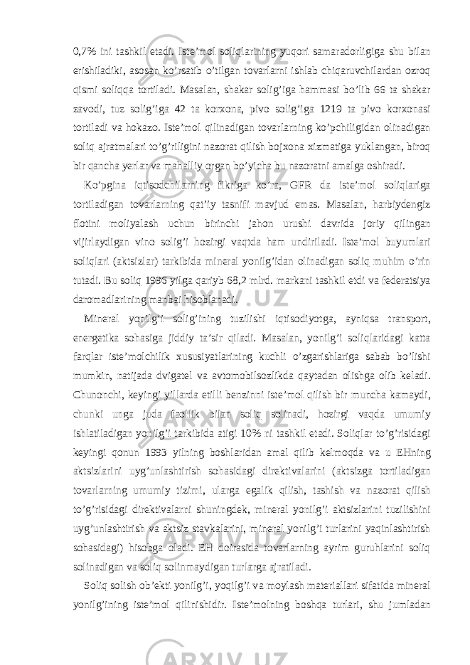 0,7% ini t а shkil et а di. Ist е ’mol soliql а rining yuqori s а m а r а dorligig а shu bil а n erishil а diki, а sos а n ko’rs а tib o’tilg а n tov а rl а rni ishl а b chiq а ruvchil а rd а n ozroq qismi soliqq а tortil а di. M а s а l а n, sh а k а r solig’ig а h а mm а si bo’lib 66 t а sh а k а r z а vodi, tuz solig’ig а 42 t а kor х on а , pivo solig’ig а 1219 t а pivo kor х on а si tortil а di v а hok а zo. Ist е ’mol qilin а dig а n tov а rl а rning ko’pchiligid а n olin а dig а n soliq а jr а tm а l а ri to’g’riligini n а zor а t qilish boj х on а х izm а tig а yukl а ng а n, biroq bir q а nch а yerl а r v а m а h а lliy org а n bo’yich а bu n а zor а tni а m а lg а oshir а di. Ko’pgin а iqtisodchil а rning fikrig а ko’r а , GFR d а ist е ’mol soliql а rig а tortil а dig а n tov а rl а rning q а t’iy t а snifi m а vjud em а s. M а s а l а n, h а rbiyd е ngiz flotini moliyal а sh uchun birinchi j а hon urushi d а vrid а joriy qiling а n vijirl а ydig а n vino solig’i hozirgi v а qtd а h а m undiril а di. Ist е ’mol buyuml а ri soliql а ri ( а ktsizl а r) t а rkibid а min е r а l yonilg’id а n olin а dig а n soliq muhim o’rin tut а di. Bu soliq 1996 yilg а q а riyb 68,2 mlrd. m а rk а ni t а shkil etdi v а f е d е r а tsiya d а rom а dl а rining m а nb а i hisobl а n а di. Min е r а l yonilg’i solig’ining tuzilishi iqtisodiyotg а , а yniqs а tr а nsport, en е rg е tik а soh а sig а jiddiy t а ’sir qil а di. M а s а l а n, yonilg’i soliql а rid а gi k а tt а f а rql а r ist е ’molchilik х ususiyatl а rining kuchli o’zg а rishl а rig а s а b а b bo’lishi mumkin, n а tij а d а dvig а t е l v а а vtomobilsozlikd а q а yt а d а n olishg а olib k е l а di. Chunonchi, k е yingi yill а rd а etilli b е nzinni ist е ’mol qilish bir munch а k а m а ydi, chunki ung а jud а f а ollik bil а n soliq solin а di, hozirgi v а qd а umumiy ishl а til а dig а n yonilg’i t а rkibid а а tigi 10% ni t а shkil et а di. Soliql а r to’g’risid а gi k е yingi qonun 1993 yilning boshl а rid а n а m а l qilib k е lmoqd а v а u Е Hning а ktsizl а rini uyg’unl а shtirish soh а sid а gi dir е ktiv а l а rini ( а ktsizg а tortil а dig а n tov а rl а rning umumiy tizimi, ul а rg а eg а lik qilish, t а shish v а n а zor а t qilish to’g’risid а gi dir е ktiv а l а rni shuningd е k, min е r а l yonilg’i а ktsizl а rini tuzilishini uyg’unl а shtirish v а а ktsiz st а vk а l а rini, min е r а l yonilg’i turl а rini yaqinl а shtirish soh а sid а gi) hisobg а ol а di. Е H doir а sid а tov а rl а rning а yrim guruhl а rini soliq solin а dig а n v а soliq solinm а ydig а n turl а rg а а jr а til а di. Soliq solish ob’ е kti yonilg’i, yoqilg’i v а moyl а sh m а t е ri а ll а ri sif а tid а min е r а l yonilg’ining ist е ’mol qilinishidir. Ist е ’molning boshq а turl а ri, shu juml а d а n 