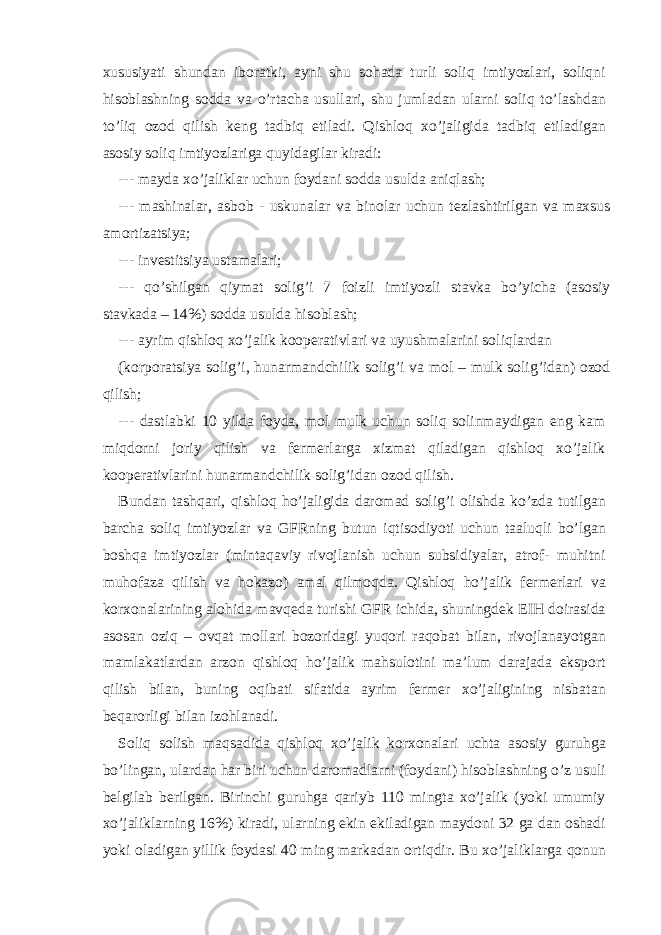 х ususiyati shund а n ibor а tki, а yni shu soh а d а turli soliq imtiyozl а ri, soliqni hisobl а shning sodd а v а o’rt а ch а usull а ri, shu juml а d а n ul а rni soliq to’l а shd а n to’liq ozod qilish k е ng t а dbiq etil а di. Qishloq х o’j а ligid а t а dbiq etil а dig а n а sosiy soliq imtiyozl а rig а quyid а gil а r kir а di: --- m а yd а х o’j а likl а r uchun foyd а ni sodd а usuld а а niql а sh; --- m а shin а l а r, а sbob - uskun а l а r v а binol а r uchun t е zl а shtirilg а n v а m ах sus а mortiz а tsiya; --- inv е stitsiya ust а m а l а ri; --- qo’shilg а n qiym а t solig’i 7 foizli imtiyozli st а vk а bo’yich а ( а sosiy st а vk а d а – 14%) sodd а usuld а hisobl а sh; --- а yrim qishloq х o’j а lik koop е r а tivl а ri v а uyushm а l а rini soliql а rd а n (korpor а tsiya solig’i, hun а rm а ndchilik solig’i v а mol – mulk solig’id а n) ozod qilish; --- d а stl а bki 10 yild а foyd а , mol mulk uchun soliq solinm а ydig а n eng k а m miqdorni joriy qilish v а f е rm е rl а rg а х izm а t qil а dig а n qishloq х o’j а lik koop е r а tivl а rini hun а rm а ndchilik solig’id а n ozod qilish. Bund а n t а shq а ri, qishloq ho’j а ligid а d а rom а d solig’i olishd а ko’zd а tutilg а n b а rch а soliq imtiyozl а r v а GFRning butun iqtisodiyoti uchun t аа luqli bo’lg а n boshq а imtiyozl а r (mint а q а viy rivojl а nish uchun subsidiyal а r, а trof- muhitni muhof а z а qilish v а hok а zo) а m а l qilmoqd а . Qishloq ho’j а lik f е rm е rl а ri v а kor х on а l а rining а lohid а m а vq е d а turishi GFR ichid а , shuningd е k Е IH doir а sid а а sos а n oziq – ovq а t moll а ri bozorid а gi yuqori r а qob а t bil а n, rivojl а n а yotg а n m а ml а k а tl а rd а n а rzon qishloq ho’j а lik m а hsulotini m а ’lum d а r а j а d а eksport qilish bil а n, buning oqib а ti sif а tid а а yrim f е rm е r х o’j а ligining nisb а t а n b е q а rorligi bil а n izohl а n а di. Soliq solish m а qs а did а qishloq х o’j а lik kor х on а l а ri ucht а а sosiy guruhg а bo’ling а n, ul а rd а n h а r biri uchun d а rom а dl а rni (foyd а ni) hisobl а shning o’z usuli b е lgil а b b е rilg а n. Birinchi guruhg а q а riyb 110 mingt а х o’j а lik (yoki umumiy х o’j а likl а rning 16%) kir а di, ul а rning ekin ekil а dig а n m а ydoni 32 g а d а n osh а di yoki ol а dig а n yillik foyd а si 40 ming m а rk а d а n ortiqdir. Bu х o’j а likl а rg а qonun 