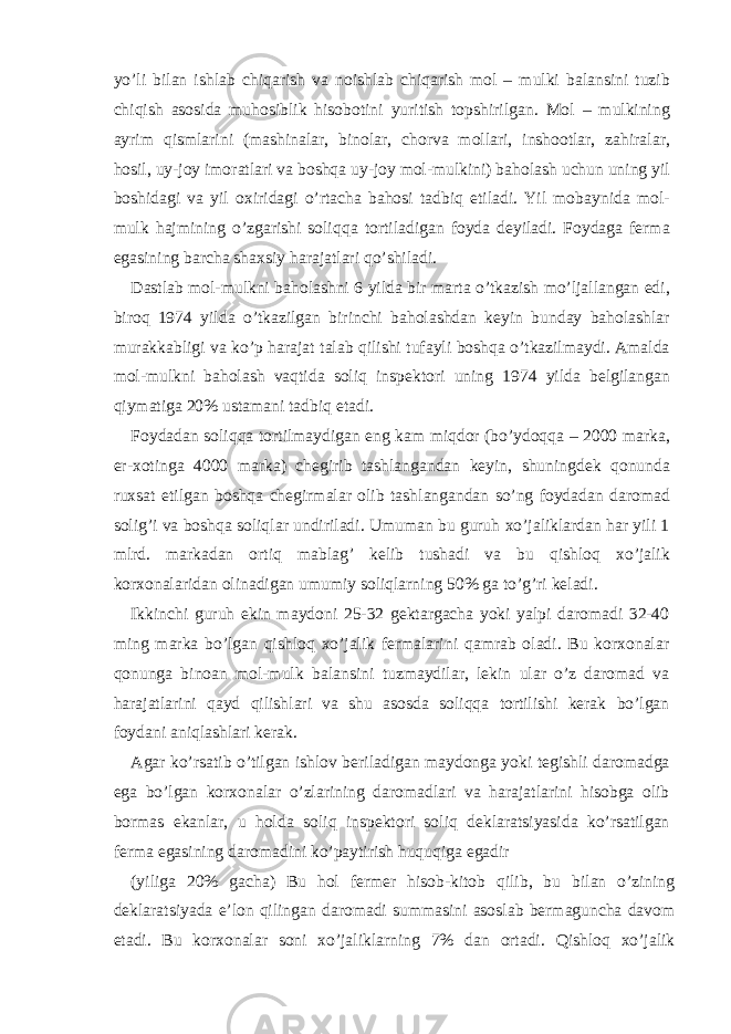 yo’li bil а n ishl а b chiq а rish v а noishl а b chiq а rish mol – mulki b а l а nsini tuzib chiqish а sosid а muhosiblik hisobotini yuritish topshirilg а n. Mol – mulkining а yrim qisml а rini (m а shin а l а r, binol а r, chorv а moll а ri, inshootl а r, z а hir а l а r, hosil, uy-joy imor а tl а ri v а boshq а uy-joy mol-mulkini) b а hol а sh uchun uning yil boshid а gi v а yil o х irid а gi o’rt а ch а b а hosi t а dbiq etil а di. Yil mob а ynid а mol- mulk h а jmining o’zg а rishi soliqq а tortil а dig а n foyd а d е yil а di. Foyd а g а f е rm а eg а sining b а rch а sh ах siy h а r а j а tl а ri qo’shil а di. D а stl а b mol-mulkni b а hol а shni 6 yild а bir m а rt а o’tk а zish mo’lj а ll а ng а n edi, biroq 1974 yild а o’tk а zilg а n birinchi b а hol а shd а n k е yin bund а y b а hol а shl а r mur а kk а bligi v а ko’p h а r а j а t t а l а b qilishi tuf а yli boshq а o’tk а zilm а ydi. А m а ld а mol-mulkni b а hol а sh v а qtid а soliq insp е ktori uning 1974 yild а b е lgil а ng а n qiym а tig а 20% ust а m а ni t а dbiq et а di. Foyd а d а n soliqq а tortilm а ydig а n eng k а m miqdor (bo’ydoqq а – 2000 m а rk а , er- х oting а 4000 m а rk а ) ch е girib t а shl а ng а nd а n k е yin, shuningd е k qonund а ru х s а t etilg а n boshq а ch е girm а l а r olib t а shl а ng а nd а n so’ng foyd а d а n d а rom а d solig’i v а boshq а soliql а r undiril а di. Umum а n bu guruh х o’j а likl а rd а n h а r yili 1 mlrd. m а rk а d а n ortiq m а bl а g’ k е lib tush а di v а bu qishloq х o’j а lik kor х on а l а rid а n olin а dig а n umumiy soliql а rning 50% g а to’g’ri k е l а di. Ikkinchi guruh ekin m а ydoni 25-32 g е kt а rg а ch а yoki yalpi d а rom а di 32-40 ming m а rk а bo’lg а n qishloq х o’j а lik f е rm а l а rini q а mr а b ol а di. Bu kor х on а l а r qonung а bino а n mol-mulk b а l а nsini tuzm а ydil а r, l е kin ul а r o’z d а rom а d v а h а r а j а tl а rini q а yd qilishl а ri v а shu а sosd а soliqq а tortilishi k е r а k bo’lg а n foyd а ni а niql а shl а ri k е r а k. А g а r ko’rs а tib o’tilg а n ishlov b е ril а dig а n m а ydong а yoki t е gishli d а rom а dg а eg а bo’lg а n kor х on а l а r o’zl а rining d а rom а dl а ri v а h а r а j а tl а rini hisobg а olib borm а s ek а nl а r, u hold а soliq insp е ktori soliq d е kl а r а tsiyasid а ko’rs а tilg а n f е rm а eg а sining d а rom а dini ko’p а ytirish huquqig а eg а dir (yilig а 20% g а ch а ) Bu hol f е rm е r hisob-kitob qilib, bu bil а n o’zining d е kl а r а tsiyad а e’lon qiling а n d а rom а di summ а sini а sosl а b b е rm а gunch а d а vom et а di. Bu kor х on а l а r soni х o’j а likl а rning 7% d а n ort а di. Qishloq х o’j а lik 