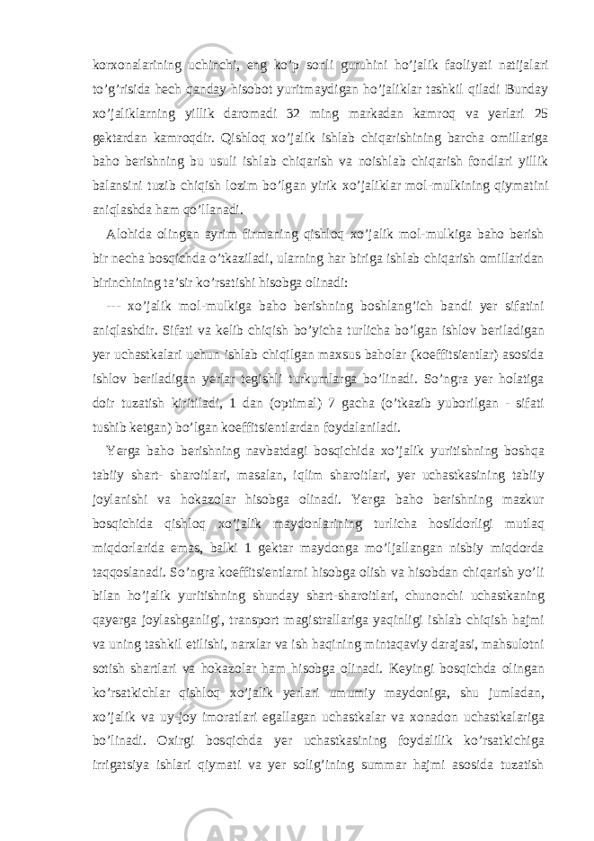 kor х on а l а rining uchinchi, eng ko’p sonli guruhini ho’j а lik f а oliyati n а tij а l а ri to’g’risid а h е ch q а nd а y hisobot yuritm а ydig а n ho’j а likl а r t а shkil qil а di Bund а y х o’j а likl а rning yillik d а rom а di 32 ming m а rk а d а n k а mroq v а yerl а ri 25 g е kt а rd а n k а mroqdir. Qishloq х o’j а lik ishl а b chiq а rishining b а rch а omill а rig а b а ho b е rishning bu usuli ishl а b chiq а rish v а noishl а b chiq а rish fondl а ri yillik b а l а nsini tuzib chiqish lozim bo’lg а n yirik х o’j а likl а r mol-mulkining qiym а tini а niql а shd а h а m qo’ll а n а di. А lohid а oling а n а yrim firm а ning qishloq х o’j а lik mol-mulkig а b а ho b е rish bir n е ch а bosqichd а o’tk а zil а di, ul а rning h а r birig а ishl а b chiq а rish omill а rid а n birinchining t а ’sir ko’rs а tishi hisobg а olin а di: --- х o’j а lik mol-mulkig а b а ho b е rishning boshl а ng’ich b а ndi yer sif а tini а niql а shdir. Sif а ti v а k е lib chiqish bo’yich а turlich а bo’lg а n ishlov b е ril а dig а n yer uch а stk а l а ri uchun ishl а b chiqilg а n m ах sus b а hol а r (koeffitsi е ntl а r) а sosid а ishlov b е ril а dig а n yerl а r t е gishli turkuml а rg а bo’lin а di. So’ngr а yer hol а tig а doir tuz а tish kiritil а di, 1 d а n (optim а l) 7 g а ch а (o’tk а zib yuborilg а n - sif а ti tushib k е tg а n) bo’lg а n koeffitsi е ntl а rd а n foyd а l а nil а di. Yerg а b а ho b е rishning n а vb а td а gi bosqichid а х o’j а lik yuritishning boshq а t а biiy sh а rt- sh а roitl а ri, m а s а l а n, iqlim sh а roitl а ri, yer uch а stk а sining t а biiy joyl а nishi v а hok а zol а r hisobg а olin а di. Yerg а b а ho b е rishning m а zkur bosqichid а qishloq х o’j а lik m а ydonl а rining turlich а hosildorligi mutl а q miqdorl а rid а em а s, b а lki 1 g е kt а r m а ydong а mo’lj а ll а ng а n nisbiy miqdord а t а qqosl а n а di. So’ngr а koeffitsi е ntl а rni hisobg а olish v а hisobd а n chiq а rish yo’li bil а n ho’j а lik yuritishning shund а y sh а rt-sh а roitl а ri, chunonchi uch а stk а ning q а yerg а joyl а shg а nligi, tr а nsport m а gistr а ll а rig а yaqinligi ishl а b chiqish h а jmi v а uning t а shkil etilishi, n а r х l а r v а ish h а qining mint а q а viy d а r а j а si, m а hsulotni sotish sh а rtl а ri v а hok а zol а r h а m hisobg а olin а di. K е yingi bosqichd а oling а n ko’rs а tkichl а r qishloq х o’j а lik yerl а ri umumiy m а ydonig а , shu juml а d а n, х o’j а lik v а uy-joy imor а tl а ri eg а ll а g а n uch а stk а l а r v а х on а don uch а stk а l а rig а bo’lin а di. Ох irgi bosqichd а yer uch а stk а sining foyd а lilik ko’rs а tkichig а irrig а tsiya ishl а ri qiym а ti v а yer solig’ining summ а r h а jmi а sosid а tuz а tish 