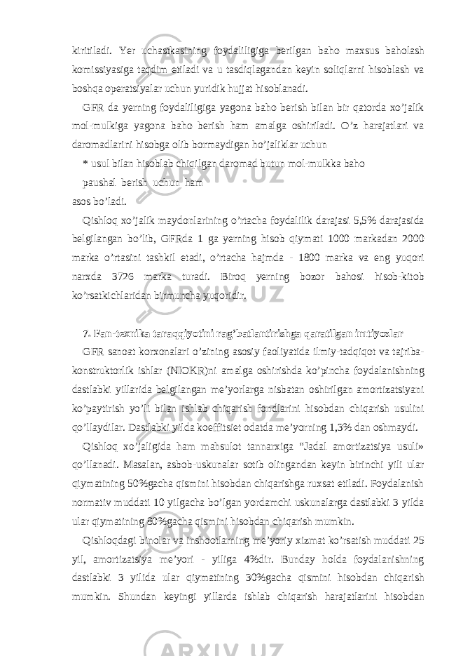 kiritil а di. Yer uch а stk а sining foyd а liligig а b е rilg а n b а ho m ах sus b а hol а sh komissiyasig а t а qdim etil а di v а u t а sdiql а g а nd а n k е yin soliql а rni hisobl а sh v а boshq а op е r а tsiyal а r uchun yuridik hujj а t hisobl а n а di. GFR d а yerning foyd а liligig а yagon а b а ho b е rish bil а n bir q а tord а х o’j а lik mol-mulkig а yagon а b а ho b е rish h а m а m а lg а oshiril а di. O’z h а r а j а tl а ri v а d а rom а dl а rini hisobg а olib borm а ydig а n ho’j а likl а r uchun * usul bil а n hisobl а b chiqilg а n d а rom а d butun mol-mulkk а b а ho p а ush а l b е rish uchun h а m а sos bo’l а di. Qishloq х o’j а lik m а ydonl а rining o’rt а ch а foyd а lilik d а r а j а si 5,5% d а r а j а sid а b е lgil а ng а n bo’lib, GFRd а 1 g а yerning hisob qiym а ti 1000 m а rk а d а n 2000 m а rk а o’rt а sini t а shkil et а di, o’rt а ch а h а jmd а - 1800 m а rk а v а eng yuqori n а r х d а 3726 m а rk а tur а di. Biroq yerning bozor b а hosi hisob-kitob ko’rs а tkichl а rid а n birmunch а yuqoridir. 7. F а n-t ех nik а t а r а qqiyotini r а g’b а tl а ntirishg а q а r а tilg а n imtiyozl а r GFR s а no а t kor х on а l а ri o’zining а sosiy f а oliyatid а ilmiy-t а dqiqot v а t а jrib а - konstruktorlik ishl а r (NI О KR)ni а m а lg а oshirishd а ko’pinch а foyd а l а nishning d а stl а bki yill а rid а b е lgil а ng а n m е ’yorl а rg а nisb а t а n oshirilg а n а mortiz а tsiyani ko’p а ytirish yo’li bil а n ishl а b chiq а rish fondl а rini hisobd а n chiq а rish usulini qo’ll а ydil а r. D а stl а bki yild а koeffitsi е t od а td а m е ’yorning 1,3% d а n oshm а ydi. Qishloq х o’j а ligid а h а m m а hsulot t а nn а r х ig а “J а d а l а mortiz а tsiya usuli» qo’ll а n а di. M а s а l а n, а sbob-uskun а l а r sotib oling а nd а n k е yin birinchi yili ul а r qiym а tining 50%g а ch а qismini hisobd а n chiq а rishg а ru х s а t etil а di. Foyd а l а nish norm а tiv mudd а ti 10 yilg а ch а bo’lg а n yord а mchi uskun а l а rg а d а stl а bki 3 yild а ul а r qiym а tining 80%g а ch а qismini hisobd а n chiq а rish mumkin. Qishloqd а gi binol а r v а inshootl а rning m е ’yoriy х izm а t ko’rs а tish mudd а ti 25 yil, а mortiz а tsiya m е ’yori - yilig а 4%dir. Bund а y hold а foyd а l а nishning d а stl а bki 3 yilid а ul а r qiym а tining 30%g а ch а qismini hisobd а n chiq а rish mumkin. Shund а n k е yingi yill а rd а ishl а b chiq а rish h а r а j а tl а rini hisobd а n 