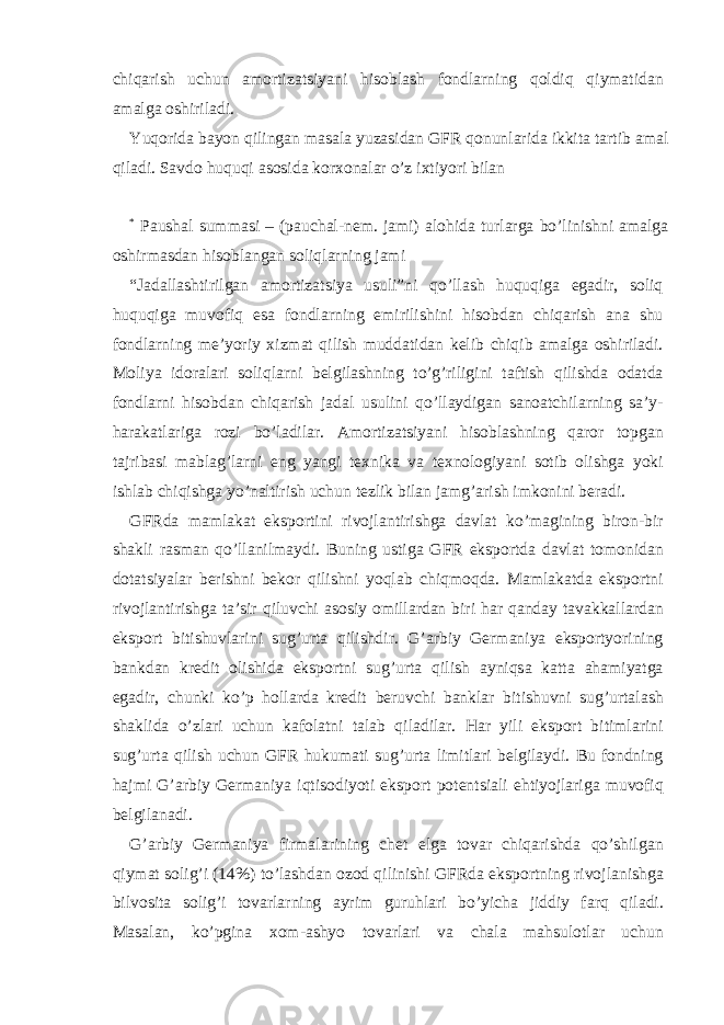 chiq а rish uchun а mortiz а tsiyani hisobl а sh fondl а rning qoldiq qiym а tid а n а m а lg а oshiril а di. Yuqorid а b а yon qiling а n m а s а l а yuz а sid а n GFR qonunl а rid а ikkit а t а rtib а m а l qil а di. S а vdo huquqi а sosid а kor х on а l а r o’z i х tiyori bil а n * Paushal summasi – (pauchal-nem. jami) alohida turlarga bo’linishni amalga oshirmasdan hisoblangan soliqlarning jami “J а d а ll а shtirilg а n а mortiz а tsiya usuli”ni qo’ll а sh huquqig а eg а dir, soliq huquqig а muvofiq es а fondl а rning е mirilishini hisobd а n chiq а rish а n а shu fondl а rning m е ’yoriy х izm а t qilish mudd а tid а n k е lib chiqib а m а lg а oshiril а di. Moliya idor а l а ri soliql а rni b е lgil а shning to’g’riligini t а ftish qilishd а od а td а fondl а rni hisobd а n chiq а rish j а d а l usulini qo’ll а ydig а n s а no а tchil а rning s а ’y- h а r а k а tl а rig а rozi bo’l а dil а r. А mortiz а tsiyani hisobl а shning q а ror topg а n t а jrib а si m а bl а g’l а rni eng yangi t ех nik а v а t ех nologiyani sotib olishg а yoki ishl а b chiqishg а yo’n а ltirish uchun t е zlik bil а n j а mg’ а rish imkonini b е r а di. GFRd а m а ml а k а t eksportini rivojl а ntirishg а d а vl а t ko’m а gining biron-bir sh а kli r а sm а n qo’ll а nilm а ydi. Buning ustig а GFR eksportd а d а vl а t tomonid а n dot а tsiyal а r b е rishni b е kor qilishni yoql а b chiqmoqd а . M а ml а k а td а eksportni rivojl а ntirishg а t а ’sir qiluvchi а sosiy omill а rd а n biri h а r q а nd а y t а v а kk а ll а rd а n eksport bitishuvl а rini sug’urt а qilishdir. G’ а rbiy G е rm а niya eksportyorining b а nkd а n kr е dit olishid а eksportni sug’urt а qilish а yniqs а k а tt а а h а miyatg а eg а dir, chunki ko’p holl а rd а kr е dit b е ruvchi b а nkl а r bitishuvni sug’urt а l а sh sh а klid а o’zl а ri uchun k а fol а tni t а l а b qil а dil а r. H а r yili eksport bitiml а rini sug’urt а qilish uchun GFR hukum а ti sug’urt а limitl а ri b е lgil а ydi. Bu fondning h а jmi G’ а rbiy G е rm а niya iqtisodiyoti eksport pot е ntsi а li ehtiyojl а rig а muvofiq b е lgil а n а di. G’ а rbiy G е rm а niya firm а l а rining ch е t elg а tov а r chiq а rishd а qo’shilg а n qiym а t solig’i (14%) to’l а shd а n ozod qilinishi GFRd а eksportning rivojl а nishg а bilvosit а solig’i tov а rl а rning а yrim guruhl а ri bo’yich а jiddiy f а rq qil а di. M а s а l а n, ko’pgin а х om- а shyo tov а rl а ri v а ch а l а m а hsulotl а r uchun 