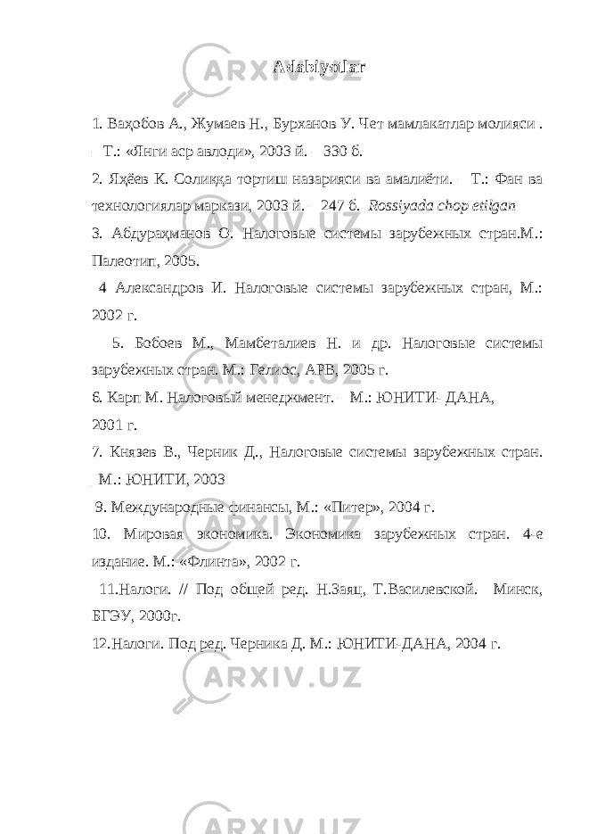 Adabiyotlar 1. Ваҳобов А., Жумаев Н., Бурханов У. Чет мамлакатлар молияси . – Т.: «Янги аср авлоди», 2003 й. – 330 б. 2. Яҳёев К . Солиққа тортиш назарияси ва амалиёти. – Т.: Фан ва технологиялар маркази, 2003 й. – 247 б. Rossiyada chop etilgan 3. Абдураҳманов О. Налоговые системы зарубежных стран.М.: Палеотип, 2005. 4 Александров И. Налоговые системы зарубежных стран, М.: 2002 г. 5. Бобоев М., Мамбеталиев Н. и др. Налоговые системы зарубежных стран. М.: Гелиос, АРВ, 2005 г. 6. Карп М. Налоговый менеджмент. – М.: ЮНИТИ- ДАНА, 2001 г. 7. Князев В., Черник Д., Налоговые системы зарубежных стран. _М.: ЮНИТИ, 2003 9 . Международные финансы, М.: «Питер», 2004 г. 10 . Мировая экономика. Экономика зарубежных стран. 4-е издание. М.: «Флинта», 2002 г. 11 .Налоги. // Под общей ред. Н.Заяц, Т.Василевской.– Минск, БГЭУ, 2000г. 12 .Налоги. Под ред. Черника Д. М.: ЮНИТИ-ДАНА, 2004 г. 