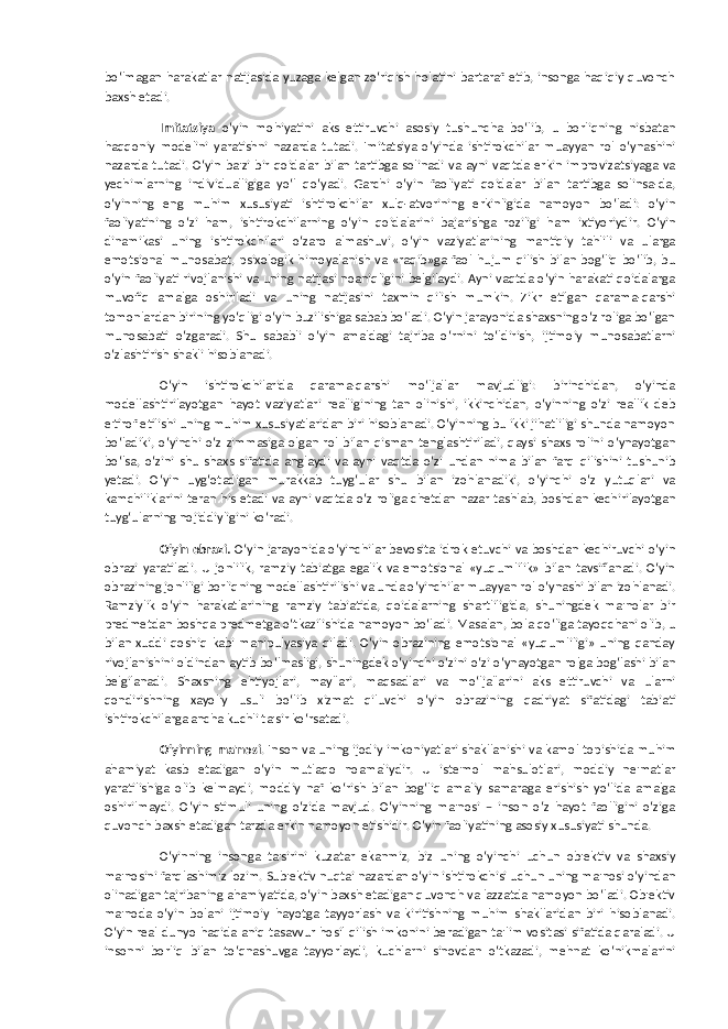 bo‘lmagan harakatlar natijasida yuzaga kelgan zo‘riqish holatini bartaraf etib, insonga haqiqiy quvonch baxsh etadi. Imitatsiya o‘yin mohiyatini aks ettiruvchi asosiy tushuncha bo‘lib, u borliqning nisbatan haqqoniy modelini yaratishni nazarda tutadi. Imitatsiya o‘yinda ishtirokchilar muayyan rol o‘ynashini nazarda tutadi. O‘yin ba&#39;zi bir qoidalar bilan tartibga solinadi va ayni vaqtda erkin improvizatsiyaga va yechimlarning individualligiga yo‘l qo‘yadi. Garchi o‘yin faoliyati qoidalar bilan tartibga solinsa-da, o‘yinning eng muhim xususiyati ishtirokchilar xulq-atvorining erkinligida namoyon bo‘ladi: o‘yin faoliyatining o‘zi ham, ishtirokchilarning o‘yin qoidalarini bajarishga roziligi ham ixtiyoriydir. O‘yin dinamikasi uning ishtirokchilari o‘zaro almashuvi, o‘yin vaziyatlarining mantiqiy tahlili va ularga emotsional munosabat, psixologik himoyalanish va «raqib»ga faol hujum qilish bilan bog‘liq bo‘lib, bu o‘yin faoliyati rivojlanishi va uning natijasi noaniqligini belgilaydi. Ayni vaqtda o‘yin harakati qoidalarga muvofiq amalga oshiriladi va uning natijasini taxmin qilish mumkin. Zikr etilgan qarama-qarshi tomonlardan birining yo‘qligi o‘yin buzilishiga sabab bo‘ladi. O‘yin jarayonida shaxsning o‘z roliga bo‘lgan munosabati o‘zgaradi. Shu sababli o‘yin amaldagi tajriba o‘rnini to‘ldirish, ijtimoiy munosabatlarni o‘zlashtirish shakli hisoblanadi. O‘yin ishtirokchilarida qarama-qarshi mo‘ljallar mavjudligi: birinchidan, o‘yinda modellashtirilayotgan hayot vaziyatlari realligining tan olinishi, ikkinchidan, o‘yinning o‘zi reallik deb e&#39;tirof etilishi uning muhim xususiyatlaridan biri hisoblanadi. O‘yinning bu ikki jihatliligi shunda namoyon bo‘ladiki, o‘yinchi o‘z zimmasiga olgan rol bilan qisman tenglashtiriladi, qaysi shaxs rolini o‘ynayotgan bo‘lsa, o‘zini shu shaxs sifatida anglaydi va ayni vaqtda o‘zi undan nima bilan farq qilishini tushunib yetadi. O‘yin uyg‘otadigan murakkab tuyg‘ular shu bilan izohlanadiki, o‘yinchi o‘z yutuqlari va kamchiliklarini teran his etadi va ayni vaqtda o‘z roliga chetdan nazar tashlab, boshdan kechirilayotgan tuyg‘ularning nojiddiyligini ko‘radi. O‘yin obrazi. O‘yin jarayonida o‘yinchilar bevosita idrok etuvchi va boshdan kechiruvchi o‘yin obrazi yaratiladi. U jonlilik, ramziy tabiatga egalik va emotsional «yuqumlilik» bilan tavsiflanadi. O‘yin obrazining jonliligi borliqning modellashtirilishi va unda o‘yinchilar muayyan rol o‘ynashi bilan izohlanadi. Ramziylik o‘yin harakatlarining ramziy tabiatida, qoidalarning shartliligida, shuningdek ma&#39;nolar bir predmetdan boshqa predmetga o‘tkazilishida namoyon bo‘ladi. Masalan, bola qo‘liga tayoqchani olib, u bilan xuddi qoshiq kabi manipulyasiya qiladi. O‘yin obrazining emotsional «yuqumliligi» uning qanday rivojlanishini oldindan aytib bo‘lmasligi, shuningdek o‘yinchi o‘zini o‘zi o‘ynayotgan rolga bog‘lashi bilan belgilanadi. Shaxsning ehtiyojlari, mayllari, maqsadlari va mo‘ljallarini aks ettiruvchi va ularni qondirishning xayoliy usuli bo‘lib xizmat qiluvchi o‘yin obrazining qadriyat sifatidagi tabiati ishtirokchilarga ancha kuchli ta&#39;sir ko‘rsatadi. O‘yinning ma&#39;nosi . Inson va uning ijodiy imkoniyatlari shakllanishi va kamol topishida muhim ahamiyat kasb etadigan o‘yin mutlaqo noamaliydir. U iste&#39;mol mahsulotlari, moddiy ne&#39;matlar yaratilishiga olib kelmaydi, moddiy naf ko‘rish bilan bog‘liq amaliy samaraga erishish yo‘lida amalga oshirilmaydi. O‘yin stimuli uning o‘zida mavjud. O‘yinning ma&#39;nosi – inson o‘z hayot faolligini o‘ziga quvonch baxsh etadigan tarzda erkin namoyon etishidir. O‘yin faoliyatining asosiy xususiyati shunda. O‘yinning insonga ta&#39;sirini kuzatar ekanmiz, biz uning o‘yinchi uchun ob&#39;ektiv va shaxsiy ma&#39;nosini farqlashimiz lozim. Sub&#39;ektiv nuqtai nazardan o‘yin ishtirokchisi uchun uning ma&#39;nosi o‘yindan olinadigan tajribaning ahamiyatida, o‘yin baxsh etadigan quvonch va lazzatda namoyon bo‘ladi. Ob&#39;ektiv ma&#39;noda o‘yin bolani ijtimoiy hayotga tayyorlash va kiritishning muhim shakllaridan biri hisoblanadi. O‘yin real dunyo haqida aniq tasavvur hosil qilish imkonini beradigan ta&#39;lim vositasi sifatida qaraladi. U insonni borliq bilan to‘qnashuvga tayyorlaydi, kuchlarni sinovdan o‘tkazadi, mehnat ko‘nikmalarini 