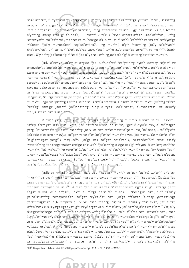 shakllantiradi, dunyoqarashni kengaytiradi, ijtimoiy tajribani o‘zlashtirishga yordam beradi, shaxsning axloqiy mo‘ljallariga ta&#39;sir ko‘rsatadi, qondirilmagan mayllar o‘rnini to‘ldirish shakli hisoblanadi, inson hordiq chiqarishi uchun imkoniyat yaratadi, uning emotsional holatini uyg‘unlashtiradi va h.k. Ammo o‘yinning asosiy afzalligi shundaki, u insonni kundalik hayot andozalaridan uzoqlashtiradi, uning fantaziyasini faollashtiradi, mehnat va muloqotga, o‘z turmushini tashkillashtirish va farzand tarbiyasiga nisbatan ijodiy munosabatni rag‘batlantiradi. Eng muhimi, o‘yin insonning ijodiy salohiyatini shakllantiradi, uni san&#39;atni idrok etishga tayyorlaydi, uning xulq-atvoriga yengillik va mohirlik baxsh etadi. O‘yinning jozibadorligini faqat ijod oliy shakllarining jozibadorligi bilan tenglashtirish mumkin. Ijod. Aksariyat odamlar ongida ijod tushunchasi faoliyatning hyech qanday rejalari va andozalariga bog‘lab bo‘lmaydigan sof shaxsiy jarayon bilan bog‘lanadi. Ko‘pincha u alohida odamlar, daholar anglash mumkin bo‘lmagan tarzda ega bo‘ladigan qandaydir ilohiy in&#39;om sifatida qaraladi. Ijodda hamma narsa sirli va nomuayyan bo‘lib, u kundalik hayotga xuddi to‘fon yanglig‘ kirib keladi, eskicha qarashlar, qotib qolgan andozalarni ag‘dar-to‘ntar qiladi. Ijodning mohiyati nimada, degan azaliy falsafiy savolga psixologlar va pedagoglar, sotsiologlar va tarixchilar, faylasuflar va san&#39;atshunoslar javob berishga harakat qilganlar, ammo ular ijod ustidagi sirli pardaning bir chekkasinigina ochishga muvaffaq bo‘lganlar. Shunga qaramay ijodni ijodiy mehnat mahsullari natijalariga muvofiq ancha aniq tushuntirish mumkin; unga faoliyatning alohida ko‘rinishi sifatida protsessual tavsif berish mumkin; ijodning tabiati haqidagi savolga javobni ijodkorlarning ruhiy dunyosi, qobiliyatlari, dunyoqarashi va axloqiy mo‘ljallaridan ham izlash lozim. Mutlaqo yangi ijtimoiy muhim natijaga erishish ijodning muhim xususiyati bo‘lib, u davomli tarixiy ahamiyat kasb etadi. Zero, ijod hamisha o‘sish, qo‘shilish, ilgari dunyoda mavjud bo‘lmagan yangilikni yaratishdir. Garchi insonning ijodiy faoliyati tabiat materialiga muhtoj bo‘lsa-da, u to‘laligicha tabiatda allaqachon mavjud bo‘lgan narsa bilan belgilanishi mumkin emas. Ijod mahsulida material bilan belgilanmagan yangilik mavjuddir. Ijodga xos bo‘lgan betakrorlik, nostandartlikni faqat asosiy materialning tor chegarasidan chetga chiquvchi ijodkorning o‘ziga xosligi miqyosi bilan tenglashtirish mumkin. Ijod mahsulining yangiligi tufayli uni oldindan rejalashtirish mumkin emas. Ibn Arabiy ijodni ulkan muvaffaqiyatsizlik sifatida tavsiflaydi, chunki hatto mukammal mahsullarda ham u ijodiy g‘oyaga kamdan-kam holda mos keladi. Bu ijodning o‘ta shaxsiy intim jihatidir. Ijodkor shaxs imkoniyatlarining boyligini, odatda, ijod natijasining torligi bilan taqqoslab bo‘lmaydi. Ijodiy va noijodiy faoliyat . Ijodiy deb hisoblash mumkin bo‘lgan faoliyat turlarini aniqlash imkonini beruvchi mezonlar haqidagi masala murakkab muammolardan biri hisoblanadi. Odatda ijod deganda san&#39;at, fan, falsafa bilan shug‘ullanish tushuniladi. «San&#39;at, din, falsafa yoki fanda insonning asl mohiyati namoyon bo‘ladi» 10 . Bundan ijod bilan alohida iste&#39;dodli odamlargina shug‘ullanishga qodir degan xulosa kelib chiqadi. Lekin bu fikrga qo‘shilish mushkul. Psixologlar ham, turli falsafiy yo‘nalishlarning namoyandalari bo‘lgan faylasuflar ham ijodga nisbatan bunday yondashuvga qo‘shilmaganlar. N.A.Berdyaev qullik va inson erkinligi haqida mulohaza yuritar ekan, ijod elitar, aristokratik xususiyatga ega ekanligini qayd etgan va buni madaniy ijod barcha jabhalarda komillikka, oliy sifatga erishishga intilishi bilan tushuntirgan. Uning fikricha, bu holni bilishda ham, san&#39;atda ham, inson tuyg‘ulari madaniyatida ham kuzatish mumkin. Haqiqat, go‘zallik, muhabbat miqdorga bog‘liq bo‘lmaydi, zero ular sifatlardir. O‘z navbatida, tanlanishning aristokratik tamoyili elitani, ma&#39;naviy aristokratiyani vujudga keltiradi. Ammo Berdyaev madaniy elita o‘z qobig‘iga o‘ralib qolishi mumkin emasligini qayd etadi. Zero, har qanday guruhiy aristokratizm tanazzulga yuz tutishi muqarrardir. Madaniy qadriyatlar ijodi insoniyatning sifatsiz ommasiga darhol tatbiq etilishi mumkin bo‘lmaganidek, madaniyatning demokratiyalashuv jarayoni ham yuz bermasligi mumkin emas. Haqiqiy ma&#39;naviy aristokratizm o‘zining 10 1 1 Feyyerbax L. Izbranniye filosofskiye proizvedeniya. T. 1. – M., 1955. – 232-b. 