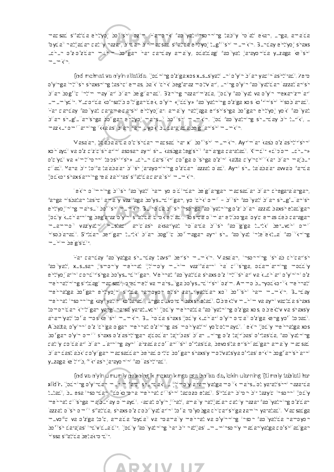 maqsad sifatida ehtiyoj bo‘lishi lozim. Hamonki faoliyat insonning tabiiy holati ekan, unga, amalda foydali natijadan qat&#39;iy nazar, birdan-bir maqsad sifatida ehtiyoj tug‘ilishi mumkin. Bunday ehtiyoj shaxs uchun o‘z-o‘zidan muhim bo‘lgan har qanday amaliy, odatdagi faoliyat jarayonida yuzaga kelishi mumkin. Ijod mehnat va o‘yin sifatida . Ijodning o‘ziga xos xususiyati uni o‘yin bilan yaqinlashtiradi. Zero o‘yinga intilish shaxsning tashqi emas, balki ichki beg‘araz motivlari, uning o‘yin faoliyatidan lazzatlanish bilan bog‘liq intim mayllari bilan belgilanadi. Bizning nazarimizda, ijodiy faoliyat va o‘yin mexanizmlari umumiydir. Yuqorida ko‘rsatib o‘tilganidek, o‘yin «jiddiy» faoliyatning o‘ziga xos ko‘rinishi hisoblanadi. Har qanday faoliyat qarama-qarshi ehtiyojlar: amaliy natijaga erishishga bo‘lgan ehtiyoj yoki faoliyat bilan shug‘ullanishga bo‘lgan ehtiyoj mahsuli bo‘lishi mumkin. Ijod faoliyatning shunday bir turiki, u mazkur omillarning ikkalasi bilan ham u yoki bu darajada belgilanishi mumkin. Masalan, talabalarda o‘qishdan maqsad har xil bo‘lishi mumkin. Ayrimlar kasb o‘zlashtirishni xohlaydi va o‘z qiziqishlarini asosan ayni shu kasbga tegishli fanlarga qaratadi. Kimdir «diplom uchun» o‘qiydi va «imtihonni topshirish» uchun darslikni qo‘lga olishga o‘zini katta qiyinchiliklar bilan majbur qiladi. Yana bir toifa talabalar bilish jarayonining o‘zidan lazzat oladi. Ayni shu talabalar avvalo fanda ijodkor shaxslarning real zahirasi sifatida qaralishi mumkin. Lekin olimning bilish faoliyati ham yo oldindan belgilangan maqsadlar bilan chegaralangan, fanga nisbatan tashqi amaliy vazifaga bo‘ysundirilgan, yo ichki omil – bilish faoliyati bilan shug‘ullanish ehtiyojining mahsuli bo‘lishi mumkin. Bu holda bilish insonga faoliyatning o‘zi bilan lazzat baxsh etadigan ijodiy kuchlarning beg‘araz o‘yini sifatida idrok etiladi. Boshqa olimlar e&#39;tiborga loyiq emas deb qaragan muammoli vaziyatni mustaqil aniqlash aksariyat hollarda bilish faolligiga turtki beruvchi omil hisoblanadi. Sirtdan berilgan turtki bilan bog‘liq bo‘lmagan ayni shu faoliyat intellektual faollikning muhim belgisidir. Har qanday faoliyatga shunday tavsif berish mumkin. Masalan, insonning ishlab chiqarish faoliyati, xususan jismoniy mehnat ijtimoiy muhim vazifalarni hal qilishga, odamlarning moddiy ehtiyojlarini qondirishga bo‘ysundirilgan. Mehnat faoliyatida shaxs o‘z intilishlari va kuchlari o‘yinini o‘z mehnatining sirtdagi maqsadi, predmeti va mahsuliga bo‘ysundirishi lozim. Ammo bunyodkorlik mehnati mehnatga bo‘lgan ehtiyojni sirtda namoyon etish zaruriyatidan xoli bo‘lishi ham mumkin. Bunday mehnat insonning kayfiyatini ko‘taradi, unga quvonch baxsh etadi. Ob&#39;ektiv muhim va ayni vaqtda shaxs tomonidan kiritilgan yangi narsa yaratuvchi ijodiy mehnatda faoliyatning o‘ziga xos, ob&#39;ektiv va shaxsiy ahamiyati to‘la mos kelishi mumkin. Bu holda shaxs ijodiy kuchlari o‘yin orqali o‘ziga keng yo‘l topadi. Albatta, o‘yinni o‘z ichiga olgan mehnat o‘zining asl mohiyatini yo‘qotmaydi. Lekin ijodiy mehnatga xos bo‘lgan o‘yin omili shaxs o‘zlashtirgan ajdodlar tajribasi bilan uning o‘z tajribasi o‘rtasida, faoliyatning qat&#39;iy qoidalari bilan ularning ayni lahzada qo‘llanilishi o‘rtasida, bevosita erishiladigan amaliy maqsad bilan dastlabki qo‘yilgan maqsaddan behad ortiq bo‘lgan shaxsiy motivatsiya o‘rtasi erkin bog‘lanishlarni yuzaga keltirib, fikrlash jarayonini faollashtiradi. Ijod va o‘yin umumiy psixologik mexanizmga ega bo‘lsa-da, lekin ularning ijtimoiy tabiati har xildir. Ijodning o‘yindan muhim farqi shundaki, u ijtimoiy ahamiyatga molik mahsulot yaratishni nazarda tutadi, bu esa insondan fidokorona mehnat qilishni taqozo etadi. Sirtdan biron-bir tazyiq insonni ijodiy mehnat qilishga majburlay olmaydi. Faqat o‘yin jihati, amaliy natijadan qat&#39;iy nazar faoliyatning o‘zidan lazzat olish omili sifatida, shaxs o‘z qobiliyatlarini to‘la ro‘yobga chiqarishiga zamin yaratadi. Maqsadga muvofiq va o‘ziga to‘q, amalda foydali va noamaliy mehnat va o‘yinning inson faoliyatida namoyon bo‘lish darajasi individualdir. Ijodiy faoliyatning har bir natijasi umuminsoniy madaniyatga qo‘shiladigan hissa sifatida betakrordir. 