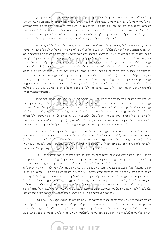 Ijodiy faoliyat ob&#39;ektiv va shaxsiy ahamiyatining mos kelishigina mazkur faoliyat natijalarining umuminsoniy va davomli ahamiyatini belgilaydi. Haqiqiy ijod shaxs ijtimoiyligining, u ijtimoiy rivojlanish ehtiyojlariga qaratilganining oliy tajassumi hisoblanadi. Ijodkor o‘z ijodida o‘z shaxsidan, o‘zidan uzoqlashadi. Ijod shaxsiy xususiyat kasb etadi. Ijod hamisha o‘zini qurbon keltirishni nazarda tutadi. Ijod doimo o‘z imkoniyatlari doirasidan, o‘zining tor shaxsiy borlig‘i chegarasidan chetga chiqishdir. Ijodkor panoh topish haqida o‘ylamaydi, uni faqat oliy insoniy qadriyatlar o‘ziga tortadi. Shunday qilib, ijod – bu nafaqat madaniyat predmetlarini yaratish, balki har qanday inson hayotini tashkillashtirish hamdir. Hamonki ijodni oqilona tushuntirishda qiyinchiliklar yuzaga kelar, uni oqilona qayd etilgan qoidalarning muayyan to‘plami sifatida tavsiflash mumkin emas ekan, inson ijodda yangilikni yaratish omili sanalgan o‘z individualligiga tayanishi lozim. Shu bois o‘zlikni saqlash, o‘z imkoniyatlarini ro‘yobga chiqarish har bir insonning vazifasi va burchidir. Ijod insonni o‘z-o‘zini bilishga da&#39;vat etadi. Bu jarayon muqarrar tarzda o‘zini o‘zi kamolotga yetkazish, o‘zini ijodkor sifatida namoyon etish bilan yakunlanadi. Lekin ayni vaqtda inson o‘zligini saqlab, so‘zning eng yuksak ma&#39;nosidagi umuminsoniy qadriyatlarga o‘zining daxldorligini namoyish etishi lozim. Ijod insonni o‘ziga to‘la jalb qiladi, uning bor kuchini sug‘urib oladi va ularni inson hayotining mazmuniga aylangan ishga bag‘ishlashga da&#39;vat etadi. Inson o‘z imkoniyatlari darajasidan ortiq bo‘lgan dunyo qarshisida doimo ochiqdir. Bu esa dunyo bilan o‘zaro aloqa qilishning yangi usullarini kashf etish uchun cheksiz imkoniyatlar yaratadi. Inson faoliyatini tartibga solishning ahamiyati. Faoliyatning ijtimoiy va shaxsiy ahamiyati uni tartibga solish, individ, jamoa va umuman jamiyat faoliyatini boshqarish muammosini kun tartibiga qo‘yadi. Inson faoliyatini boshqaruvchi mexanizmlarni shartli ravishda ikki turkumga: ichki va tashqiga ajratish mumkin. Faoliyatni tartibga solishning ichki mexanizmlarini biz uning asosiy atributlarini o‘rganish jarayonida ko‘rib chiqdik. Bu maqsadni belgilash, motivatsiya, shaxsning fe&#39;l-atvorini tavsiflovchi xususiyatlar – uning mijozi, xarakteri, irodasi, xullas, maqsadlar va ularga erishish vositalarini tanlashni, shuningdek faoliyat uslubini belgilaydigan shaxsning barcha xususiyatlaridir. Xulq-atvorni tartibga solishning ichki mexanizmlari qatoriga ideallar va didni ham kiritish lozim. Ideal – barkamollik va yetuklikning xayoliy obrazi, odamzotning inson va tabiat, inson va inson, shaxs va jamiyat munosabatlarini tartibga solish, kamolotga yetkazish, uyg‘unlashtirishga bo‘lgan ehtiyojlarining ma&#39;naviy ifodasi. Ideal tartibga solish funksiyasini bajaradi, u inson amalga oshirishga o‘z hayotini baxshida etishga tayyor bo‘lgan strategik maqsadlarni belgilash imkonini beradi. Did – shaxsning borliq hodisalariga bo‘lgan munosabatini belgilaydigan estetik komillikning o‘ziga xos me&#39;yori. Insonning didiga qarab uning tajribasi, san&#39;atga oshnoligi, badiiy ijod durdonalarining murakkab va rang-barang dunyosida mo‘ljal olish imkonini beruvchi bilim va ko‘nikmalari haqida xulosa chiqarish mumkin. Didning hukmi go‘zal va xunuk, fojeaviy va kulgili, yuksak va tuban kabi kategoriyalar bilan ish ko‘radi. Didning o‘ziga xosligi shundaki, u tuyg‘ularga tayanadi va mantiqiy asoslashni talab qilmaydi. Qadimgi mutafakkirlar didning tavsifida uning asosiy qarama-qarshiliklariga duch kelganlar: did individual, insonning shaxsiy ichki tuyg‘usi bilan bog‘liq va ayni vaqtda umumiydir; did o‘ta shaxsiy va sub&#39;ektiv hisoblanadi, lekin u umumiylikka da&#39;vo qiladi. Didda sezish va tushunishning qarama- qarshiligiga ham duch kelish mumkin. Did, xulq-atvor tarzida, turmush va bo‘sh vaqtni tashkil etishda, san&#39;at asarlariga bo‘lgan munosabatda, kiyinish uslubida namoyon bo‘ladi. Faoliyatni tartibga solish mexanizmlari. Faoliyatni tartibga solishning umumiy mexanizmlari qatoriga insonning dunyoga va o‘z-o‘ziga bo‘lgan munosabatlari tizimini to‘la qamrab oladigan va madaniyat algoritmi bo‘lib xizmat qiladigan rang-barang ijtimoiy qadriyatlar va me&#39;yorlarni kiritish lozim. Xulq-atvor, odatlar va an&#39;analarning ijtimoiy-madaniy me&#39;yorlari, qoidalarining mavjudligi va rivojlanishi 