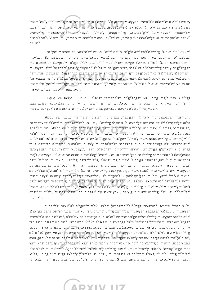 inson faoliyatini tartibga solish omili hisoblanadi. Me&#39;yorlar muayyan sharoitda odamlar o‘zini qanday tutishi lozimligini belgilaydi va inson faoliyatida bevosita ishtirok etib, ijtimoiy va tabiiy sharoitlarga shaxsning moslashuvini ta&#39;minlaydi, ijtimoiy jarayonning uzluksizligini ta&#39;minlovchi mexanizm hisoblanadi. Mazmuni, ijtimoiy mustahkamlash usullari va ijtimoiy funksiyalariga ko‘ra me&#39;yorlar har xil bo‘ladi. Faoliyat maqsadlari, vositalari va usullarini qat&#39;iy belgilovchi qoidalarning butun bir turkumi mavjud. Bu qoidalar ijtimoiy amaliyotda yaratilgan narsalar dunyosini va odamlar o‘rtasidagi munosabatlar dunyosini o‘zgartirish usullarini mustahkamlashga xizmat qiladi. Bular standartlar - muayyan ishni bajarishda qat&#39;iy rioya qilish lozim bo‘lgan sifat, shakl va o‘lchamning qat&#39;iy belgilangan namunasi; qoidalar - tegishli holatlarda qanday ish ko‘rish lozimligini belgilovchi ko‘rsatmalar; etalonlar - faoliyatda mo‘ljal sifatida foydalanish lozim bo‘lgan qat&#39;iy belgilangan, standartlashtirilgan qadriyatlardir. Inson faoliyatini tartibga solishni ta&#39;minlovchi ijtimoiy me&#39;yorlar tizimida huquq normalari va axloq me&#39;yorlari alohida o‘rin egallaydi. Huquq va axloq . Huquq - davlat tomonidan belgilangan va uning majburlov kuchiga tayanadigan xulq-atvor umumiy normalarining majmui. Axloq ham jamoatchilik fikri, ya&#39;ni qilmishni ma&#39;qullash yoki qoralash bilan mustahkamlanadigan xulq-atvor qoidalari majmuidir. Axloq va huquq normalari o‘zlari muhofaza qiladigan ijtimoiy munosabatlar mazmuni, normativ talablarni mustahkamlash usullari, ularning shaxs xulq-atvoriga samarali ta&#39;siri darajasiga ko‘ra ajralib turadi. Axloq va huquq normalarining mazmuni o‘rtasida jiddiy farq mavjud emas. Mmasalan, «o‘g‘rilik qilma» - bu ham axloqiy qoida, ham huquq normasidir. Ammo huquq normalari o‘z tartibga solish doirasi bilan axloq me&#39;yorlari bilan tartibga solinadigan ijtimoiy munosabatlarning ulkan hajmini to‘la qamrab olmaydi. Masalan, oilaviy munosabatlar sohasida huquq ota-onaga o‘z farzandlarini tarbiyalash majburiyatini yuklaydi, lekin ota-onani bir-birini sevish, bir-biriga g‘amxo‘rlik qilishga majburlamaydi. Huquq va axloq o‘rtasidagi farqni ular ko‘rsatadigan ta&#39;sirning samaradorlik darajasida ham ko‘rish mumkin. Bizning nazarimizda, davlat majburlovi kuchiga tayanadigan huquq axloqqa qaraganda samaraliroqdir. Ammo muayyan sharoitda inson uchun huquq axloqiy me&#39;yorlar nufuzi qarshisida ojiz bo‘lishi mumkin. Bu hol shaxsning qadriyatlarga munosabati mazmuni bilan, muayyan inson qaysi axloqiy qadriyatlarga tayanishi, shuningdek u yashaydigan muhit, ya&#39;ni individ fikrini qadrlaydigan referent guruhning qandayligi bilan belgilanadi. Shu sababli axloqiy yo‘l tanlashda ayrim inson uchun ishlab chiqarish jamoasi yoki maktab (talabalar) guruhining nufuzi muhim ahamiyat kasb etishi mumkin, boshqa shaxs uchun esa diniy sekta yoki jinoiy guruh a&#39;zolarining fikri ustunlik qilishi mumkin. Yuqorida ta&#39;kidlab o‘tganimizdek, axloq jamoatchilik fikriga tayanadi. Ammo inson xulq- atvoriga baho berish juda mushkul ish, chunki uning zamirida muayyan sabablar yotadi, u muayyan sharoitda sodir etiladi, ob&#39;ektiv oqibatlarga olib keladi va maqsadga erishishning muayyan vositalarini tanlashni nazarda tutadi. Jamoatchilik fikri shaxs xulq-atvoriga baho berishda ijtimoiy mustahkamlangan axloq me&#39;yorlariga amal qiladi, shaxs esa axloq haqidagi o‘z tasavvurlaridan kelib chiqadiki, ular umumiy e&#39;tirof etilgan me&#39;yorlardan ancha farq qilishi mumkin. Muayyan sharoitda bir individ o‘z vijdonining ovoziga quloq solsa, boshqa bir individ umumiy qabul qilingan axloqiy tasavvurlarga qarab mo‘ljal oladi, ya&#39;ni «har qanday vijdonli odam» kabi ish ko‘radi. Birinchi yoki ikkinchi individning qilmishini axloqiy deb hisoblash mumkinmi? Agar birinchi individ vijdonining ovozi umuminsoniy axloqiy tamoyillarga mos kelsa, uning qilmishiga axloqiy jihatdan shubhali, murosasoz va qo‘rqoq shaxs, chunki uning qilmishi jamoatchilikning qoralashidan qo‘rqish bilan izohlanadi. Sirtdan belgilangan qilmish axloqiy sanalmaydi. 