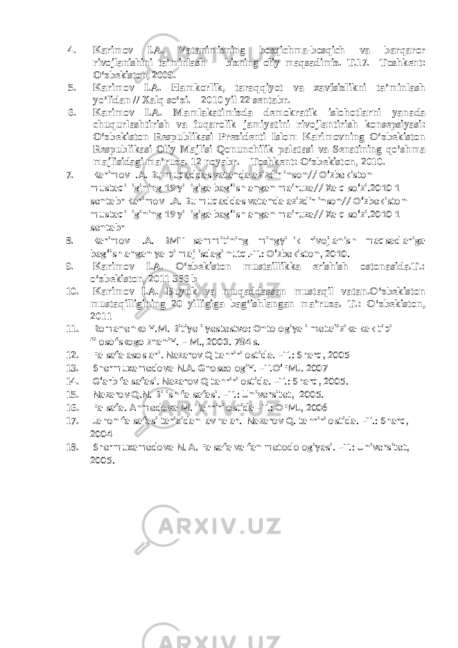 4. Karimov I.A. Vatanimizning bosqichma-bosqich va barqaror rivojlanishini ta’minlash - bizning oliy maqsadimiz. T.17. –Toshkent: O‘zbekiston, 2009. 5. Karimov I.A. Hamkorlik, taraqqiyot va xavfsizlikni ta’minlash yo‘lidan // Xalq so‘zi. – 2010 yil 22 sentabr. 6. Karimov I.A. Mamlakatimizda demokratik islohotlarni yanada chuqurlashtirish va fuqarolik jamiyatini rivojlantirish konsepsiyasi: O‘zbekiston Respublikasi Prezidenti Islom Karimovning O‘zbekiston Respublikasi Oliy Majlisi Qonunchilik palatasi va Senatining qo‘shma majlisidagi ma’ruza. 12 noyabr. – Toshkent: O‘zbekiston, 2010. 7. Karimov I.A. Bu muqaddas vatanda azizdir inson// O‘zbekiston mustaqilligining 19 yilligiga bag‘ishlangan ma’ruza// Xalq so‘zi.2010 1 sentabr Karimov I.A. Bu muqaddas vatanda azizdir inson// O‘zbekiston mustaqilligining 19 yilligiga bag‘ishlangan ma’ruza// Xalq so‘zi.2010 1 sentabr 8. Karimov I.A. BMT sammitining mingyillik rivojlanish maqsadlariga bag‘ishlangan yalpi majlisdagi nutq.-T.: O‘zbekiston, 2010. 9. Karimov I.A. O‘zbekiston mustaillikka erishish ostonasida.T.: o‘zbekiston, 2011 386 b 10. Karimov I.A. Buyuk va muqaddassan mustaqil vatan.O‘zbekiston mustaqilligining 20 yilligiga bag‘ishlangan ma’ruza. T.: O‘zbekiston, 2011 11. Romanenko Y.M. Bitiye i yestestvo: Ontologiya i metafizika kak tipi filosofskogo znaniY. – M., 2003. 784 s. 12. Falsafa asoslari. Nazarov Q tahriri ostida. –T.: Sharq, 2005 13. Shermuxamedova N.A. GnoseologiY. –T.O‘FMJ. 2007 14. G‘arb falsafasi. Nazarov Q tahriri ostida. –T.: Sharq, 2005. 15. Nazarov Q.N. Bilish falsafasi. –T.: Universitet, 2005. 16. Falsafa. Ahmedova M. Tahriri ostida –T.: OFMJ, 2006 17. Jahon falsafasi tarixidan lavhalar. Nazarov Q. tahriri ostida. –T.: Sharq, 2004 18. Shermuxamedova N. A. Falsafa va fan metodologiyasi. –T.: Universitet, 2005. 