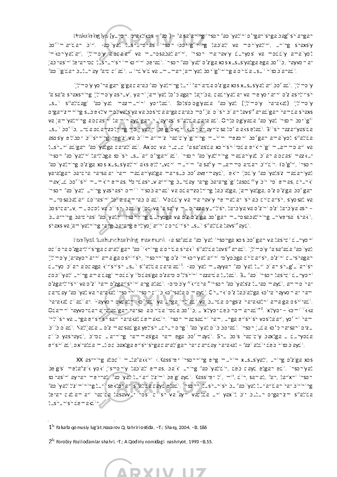 Praksiologiya (yunon. praktikos – faol) – falsafaning inson faoliyatini o‘rganishga bag‘ishlangan bo‘limlaridan biri. Faoliyat tushunchasi inson borlig‘ining tabiati va mohiyatini, uning shaxsiy imkoniyatlari, ijtimoiy aloqalari va munosabatlarini, inson ma&#39;naviy dunyosi va moddiy amaliyot jabhasini teranroq tushunish imkonini beradi. Inson faoliyati o‘ziga xos xususiyatga ega bo‘lib, hayvonlar faolligidan butunlay farq qiladi. U individ va umuman jamiyat borlig‘ining alohida usuli hisoblanadi. Ijtimoiy yo‘nalganligiga qarab faoliyatning turli fanlarda o‘ziga xos xususiyatlari bo‘ladi. Ijtimoiy falsafa shaxsning ijtimoiylashuvi, ya&#39;ni jamiyat to‘plagan tajriba, qadriyatlar va me&#39;yorlarni o‘zlashtirish usuli sifatidagi faoliyat mazmunini yoritadi. Sotsiologiyada faoliyat (ijtimoiy harakat) ijtimoiy organizmning sub&#39;ektiv motivatsiya va boshqalarga qarab mo‘ljal olish bilan tavsiflanadigan hamda shaxs va jamiyatning aloqasini ta&#39;minlaydigan hujayrasi sifatida qaraladi. Ontologiyada faoliyat inson borlig‘i usuli bo‘lib, unda odamzotning mohiyatini belgilovchi kuchlar ayniqsa to‘la aks etadi. Bilish nazariyasida asosiy e&#39;tibor bilishning negizi va bilimlarimiz haqiqiyligining muhim mezoni bo‘lgan amaliyot sifatida tushuniladigan faoliyatga qaratiladi. Axloq va huquq falsafasida xohish-iroda erkinligi muammolari va inson faoliyatini tartibga solish usullari o‘rganiladi. Inson faoliyatining madaniyat bilan aloqasi mazkur faoliyatning o‘ziga xos xususiyatini aks ettiruvchi muhim falsafiy muammolardan biridir. To‘g‘ri, inson yaratgan barcha narsalar ham madaniyatga mansub bo‘lavermaydi, lekin ijodiy faoliyatsiz madaniyat mavjud bo‘lishi mumkin emas. Yondashuvlarning bunday rang-barangligi tasodifiy bir hol emas, chunki inson faoliyati uning yashash omili hisoblanadi va odamzotning tabiatga, jamiyatga, o‘z-o‘ziga bo‘lgan munosabatlari doirasini to‘la qamrab oladi. Moddiy va ma&#39;naviy ne&#39;matlar ishlab chiqarish, siyosat va boshqaruv, muloqot va bilish, badiiy ijod va falsafiy mulohaza yuritish, tarbiya va o‘zini o‘zi tarbiyalash – bularning barchasi faoliyatni insonning dunyoga va o‘z-o‘ziga bo‘lgan munosabatining universal shakli, shaxs va jamiyatning rang-barang ehtiyojlarini qondirish usuli sifatida tavsiflaydi. Faoliyat tushunchasining mazmuni . Falsafada faoliyat insonga xos bo‘lgan va tashqi dunyoni oqilona o‘zgartirishga qaratilgan faollikning alohida shakli sifatida tavsiflanadi. Ijtimoiy falsafada faoliyat ijtimoiy jarayonlarni amalga oshirish, insonning o‘z imkoniyatlarini ro‘yobga chiqarish, o‘zini qurshagan dunyo bilan aloqaga kirishish usuli sifatida qaraladi 1 . Faoliyat muayyan faoliyat turi bilan shug‘ullanish qobiliyati uning amaldagi moddiy ifodasiga o‘zaro o‘tishini nazarda tutadi. Bu faol inson tashqi dunyoni o‘zgartirishi va o‘zi ham o‘zgarishini anglatadi. Forobiy fikricha “inson faoliyatsiz turaolmaydi, ammo har qanday faoliyat va harakat insonni inson qilib ko‘rsata olmaydi. Chunki o‘z tabiatiga ko‘ra hayvonlar ham harakat qiladilar. Hayvon ovqatni ko‘radi va unga intiladi va bunda ongsiz harakatni amalga oshiradi. Odamni hayvondan ajratadigan narsa- alohida iroda bo‘lib, u ixtiyor deb nomlanadi” 2 . Ixtiyor – komillikka intilish va unga erishish sari harakat demakdir. Inson maqsadni ham, unga erishish vositalari, yo‘lni ham bilib oladi. Natijada u o‘z maqsadiga yetish uchun ongli faoliyat olib boradi. Inson juda ko‘p narsani orzu qilib yashaydi, biroq ularning hammasiga ham ega bo‘lmaydi. Shu bois haqiqiy baxtga u dunyoda erishiladi, oxiratda mutloq baxtga erishishga qaratilgan har qanday harakat – fazilatdir deb hisoblaydi. XX asrning atoqli mutafakkiri E.Kassirer insonning eng muhim xususiyati, uning o‘ziga xos belgisi metafizik yoki jismoniy tabiati emas, balki uning faoliyatidir, deb qayd etgan edi. Insoniyat sohasini aynan mehnat, faoliyat turlari tizimi belgilaydi. Kassirer til, mif, din, san&#39;at, fan, tarixni inson faoliyati tizimining turli sektorlari sifatida qayd etadi. Insonni tushunish bu faoliyat turlaridan har birining teran qatlamlari haqida tasavvur hosil qilish va ayni vaqtda uni yaxlit bir butun organizm sifatida tushunish demakdir. 1 1 1 Falsafa qomusiy lug‘at.Nazarov Q. tahriri ostida. –T.: Sharq, 2004. –B. 186 2 2 2 Forobiy Fozil odamlar shahri. -T.: A Qodiriy nomidagi nashriyot, 1993 –B.55. 