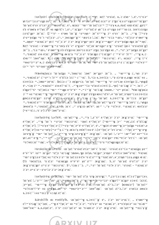 Faoliyatni sotsiologik jihatdan tavsiflash qilmish, xatti-harakat, xulq-atvor tushunchalari yordamida amalga oshiriladi. Bu tasodifiy bir hol emas.. Jamiyat odamlar birgalikda amalga oshiradigan faoliyat shakllaridan biri hisoblanadi, shu sababli inson faoliyati doim ijtimoiy xususiyat kasb etadi, garchi o‘z shaxsiy ehtiyojlari va egoistik tushuniladigan manfaatlar yo‘lida amalga oshirilsa-da, boshqalarga qaratilgan bo‘ladi. Qilmish – shaxs faolligi namoyon bo‘lishining bir shakli bo‘lib, uning ijtimoiy ahamiyatga molik natijalar uchun javobgarligini nazarda tutadi. Ayni holda mazkur natijalar shaxsning muayyan maqsadlari yoki mo‘ljallari bilan belgilangan yoki belgilanmagani ahamiyatga ega bo‘lmaydi. Xatti-harakat – shaxsning ma&#39;naviy o‘zlikni anglashi natijasi sanalgan ongli harakati (yoki harakatsizligi) bo‘lib, unda mazkur shaxsning o‘z-o‘ziga va boshqa odamlarga, tabiatga va umuman jamiyatga bo‘lgan munosabati aks etadi. Shaxsning axloqiy mo‘ljallari ro‘yobga chiqadigan qilmishlar tizimi uning xulq- atvorini tavsiflaydi. Xulq-atvor faoliyatning tashqi ko‘rsatkichi hisoblanadi, shu sababli uning ichki mexanizmlari xulq-atvorda bilvosita namoyon bo‘ladi va inson o‘z faoliyatida amal qiladigan motivlarni doim ham namoyon etavermaydi. Psixologiya da faoliyatga mufassalroq tavsif berilgan bo‘lib, u insonning dunyo bilan munosabatlari dinamik tizimi sifatida talqin qilinadi. Bunda sub&#39;ektda ruhiy obraz yuzaga keladi va u ob&#39;ektda mujassamlashadi. Sodda qilib aytganda, faoliyat insonning har qanday ob&#39;ektga (dunyoga) shunday bir munosabatini aks ettiradiki, uning zamirida nafaqat ob&#39;ekt (dunyo) haqidagi bilim, balki uni o‘zgartirish natijasida inson nimaga erishishi mumkinligi haqidagi tasavvur ham yotadi. Psixologiyada bilim va maqsadning inson ehtiyojlari bilan belgilangan o‘ziga xos chatishuvi faoliyat jarayonida ob&#39;ektda gavdalanadigan obraz sifatida qaraladi. Shunday qilib, faoliyat sub&#39;ektning borliqqa bo‘lgan munosabatlarini ro‘yobga chiqarish usuli hisoblanadi. Ammo faoliyatning o‘zi insonning tashqi dunyoga bevosita munosabati bilan emas, balki uni anglab yetishi, ya&#39;ni ruhiy motivlar, maqsadlar, vositalar (mehnat qurollari) bilan tavsiflanadi. Faoliyatning tuzilishi. Faoliyatning umumiy tuzilishi ehtiyojlar bilan belgilanadi Insonning ehtiyojlari uning faollik manbai hisoblanadi. Hayot ehtiyojlari (insonning jonli mavjudot sifatidagi ehtiyojlari), ijtimoiy ehtiyojlar (ijtimoiy rivojlanish ehtiyojlari, shuningdek shaxsning jamiyatga moslashuv ehtiyojlari) va ma&#39;naviy (ma&#39;rifiy, diniy, axloqiy, estetik va sh.k.) ehtiyojlar farqlanadi. Ehtiyojlarning rang- barangligi inson faoliyati turlarining rang-barangligini belgilaydi. Faoliyat turlarini tasniflash zamirida yotuvchi eng muhim omil u qaratilgan va faoliyat motivini tashkil etadigan predmetlar farqidir. Faoliyat motivsiz bo‘lmaydi, «motivlashtirilmagan» faoliyat sub&#39;ektiv pinhona motivga ega bo‘ladi. Harakatlar va amallar . Faoliyat harakatlardan tashkil topadi. Harakat alohida maqsadga, ya&#39;ni erishilishi lozim bo‘lgan natija haqidagi tasavvurga bo‘ysunadigan jarayon sifatida tavsiflanadi. Maqsad inson ongida ehtiyoj va motiv bilan faoliyat ob&#39;ektiv holatlarining nisbatlashuvi jarayonida yuzaga keladi. O‘z navbatida, holatlar maqsadga erishish yo‘llarini belgilaydi. Bular faoliyat shartlari bilan belgilanadigan amallar hisoblanadi. Shunday qilib, umuman faoliyat motiv bilan, harakat – maqsadlar bilan, amallar – shartlar bilan belgilanadi. Faoliyatning atributlari. Inson faoliyati o‘ta rang-barangdir. Yuqorida qayd etib o‘tilganidek, faoliyat turlarini tasniflash uchun asos bo‘lib uning inson tomonidan o‘zgartiriladigan ob&#39;ekt: tabiat, jamiyat, insonning o‘ziga qaratilganligi xizmat qiladi. Faoliyat atributlari (xossalari) faoliyatni motivlashtirish va amalga oshirish mexanizmlarini tavsiflaydi. Faoliyat atributlari orasida avvalo sub&#39;ektlilik va moddiylik qayd etiladi. Sub&#39;ektlilik va moddiylik. Faoliyatning sub&#39;ektliligi shu bilan izohlanadiki, u shaxsning o‘tmishdagi tajribasi, uning ehtiyojlari va mo‘ljallari, motivlari va maqsadlari, emotsiyalari va irodasini tavsiflovchi xususiyatlari, bilish qobiliyatlari va hokazolar bilan belgilanadi. Faoliyatning moddiyligi 