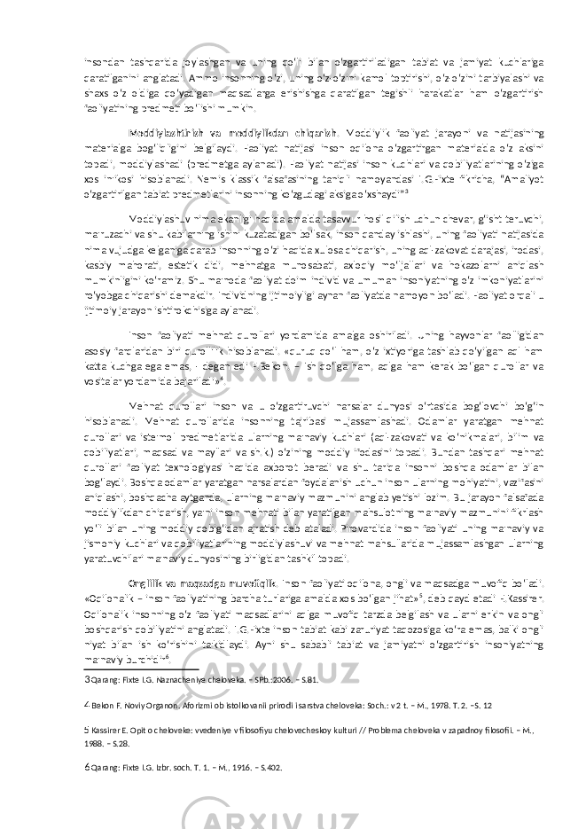 insondan tashqarida joylashgan va uning qo‘li bilan o‘zgartiriladigan tabiat va jamiyat kuchlariga qaratilganini anglatadi. Ammo insonning o‘zi, uning o‘z-o‘zini kamol toptirishi, o‘z-o‘zini tarbiyalashi va shaxs o‘z oldiga qo‘yadigan maqsadlarga erishishga qaratilgan tegishli harakatlar ham o‘zgartirish faoliyatining predmeti bo‘lishi mumkin. Moddiylashtirish va moddiylikdan chiqarish . Moddiylik faoliyat jarayoni va natijasining materialga bog‘liqligini belgilaydi. Faoliyat natijasi inson oqilona o‘zgartirgan materialda o‘z aksini topadi, moddiylashadi (predmetga aylanadi). Faoliyat natijasi inson kuchlari va qobiliyatlarining o‘ziga xos in&#39;ikosi hisoblanadi. Nemis klassik falsafasining taniqli namoyandasi I.G.Fixte fikricha, “Amaliyot o‘zgartirilgan tabiat predmetlarini insonning ko‘zgudagi aksiga o‘xshaydi” 3 Moddiylashuv nima ekanligi haqida amalda tasavvur hosil qilish uchun chevar, g‘isht teruvchi, ma&#39;ruzachi va shu kabilarning ishini kuzatadigan bo‘lsak, inson qanday ishlashi, uning faoliyati natijasida nima vujudga kelganiga qarab insonning o‘zi haqida xulosa chiqarish, uning aql-zakovat darajasi, irodasi, kasbiy mahorati, estetik didi, mehnatga munosabati, axloqiy mo‘ljallari va hokazolarni aniqlash mumkinligini ko‘ramiz. Shu ma&#39;noda faoliyat doim individ va umuman insoniyatning o‘z imkoniyatlarini ro‘yobga chiqarishi demakdir. Individning ijtimoiyligi aynan faoliyatda namoyon bo‘ladi. Faoliyat orqali u ijtimoiy jarayon ishtirokchisiga aylanadi. Inson faoliyati mehnat qurollari yordamida amalga oshiriladi. Uning hayvonlar faolligidan asosiy farqlaridan biri qurollilik hisoblanadi. «quruq qo‘l ham, o‘z ixtiyoriga tashlab qo‘yilgan aql ham katta kuchga ega emas, - degan edi F.Bekon. – Ish qo‘lga ham, aqlga ham kerak bo‘lgan qurollar va vositalar yordamida bajariladi» 4 . Mehnat qurollari inson va u o‘zgartiruvchi narsalar dunyosi o‘rtasida bog‘lovchi bo‘g‘in hisoblanadi. Mehnat qurollarida insonning tajribasi mujassamlashadi. Odamlar yaratgan mehnat qurollari va iste&#39;mol predmetlarida ularning ma&#39;naviy kuchlari (aql-zakovati va ko‘nikmalari, bilim va qobiliyatlari, maqsad va mayllari va sh.k.) o‘zining moddiy ifodasini topadi. Bundan tashqari mehnat qurollari faoliyat texnologiyasi haqida axborot beradi va shu tariqa insonni boshqa odamlar bilan bog‘laydi. Boshqa odamlar yaratgan narsalardan foydalanish uchun inson ularning mohiyatini, vazifasini aniqlashi, boshqacha aytganda, ularning ma&#39;naviy mazmunini anglab yetishi lozim. Bu jarayon falsafada moddiylikdan chiqarish, ya&#39;ni inson mehnati bilan yaratilgan mahsulotning ma&#39;naviy mazmunini fikrlash yo‘li bilan uning moddiy qobig‘idan ajratish deb ataladi. Pirovardida inson faoliyati uning ma&#39;naviy va jismoniy kuchlari va qobiliyatlarining moddiylashuvi va mehnat mahsullarida mujassamlashgan ularning yaratuvchilari ma&#39;naviy dunyosining birligidan tashkil topadi. Onglilik va maqsadga muvofiqlik . Inson faoliyati oqilona, ongli va maqsadga muvofiq bo‘ladi. «Oqilonalik – inson faoliyatining barcha turlariga amalda xos bo‘lgan jihat» 5 , deb qayd etadi E.Kassirer. Oqilonalik insonning o‘z faoliyati maqsadlarini aqlga muvofiq tarzda belgilash va ularni erkin va ongli boshqarish qobiliyatini anglatadi. I.G.Fixte inson tabiat kabi zaruriyat taqozosiga ko‘ra emas, balki ongli niyat bilan ish ko‘rishini ta&#39;kidlaydi. Ayni shu sababli tabiat va jamiyatni o‘zgartirish insoniyatning ma&#39;naviy burchidir 6 . 3 Qarang: Fixte I.G. Naznacheniye cheloveka. – SPb.:2006. – S.81. 4 Bekon F. Noviy Organon. Aforizmi ob istolkovanii prirodi i sarstva cheloveka: Soch.: v 2 t. – M., 1978. T. 2. –S. 12 5 Kassirer E. Opit o cheloveke: vvedeniye v filosofiyu chelovecheskoy kulturi // Problema cheloveka v zapadnoy filosofii. – M., 1988. – S.28. 6 Qarang: Fixte I.G. Izbr. soch. T. 1. – M., 1916. – S.402. 