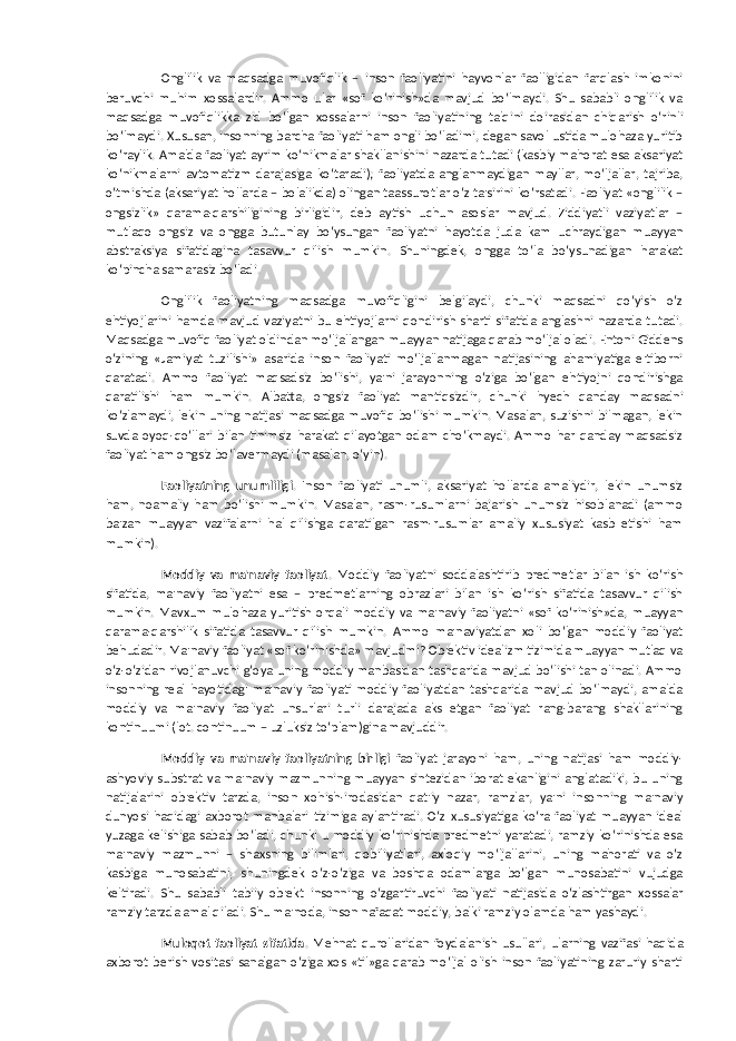 Onglilik va maqsadga muvofiqlik – inson faoliyatini hayvonlar faolligidan farqlash imkonini beruvchi muhim xossalardir. Ammo ular «sof ko‘rinish»da mavjud bo‘lmaydi. Shu sababli onglilik va maqsadga muvofiqlikka zid bo‘lgan xossalarni inson faoliyatining talqini doirasidan chiqarish o‘rinli bo‘lmaydi. Xususan, insonning barcha faoliyati ham ongli bo‘ladimi, degan savol ustida mulohaza yuritib ko‘raylik. Amalda faoliyat ayrim ko‘nikmalar shakllanishini nazarda tutadi (kasbiy mahorat esa aksariyat ko‘nikmalarni avtomatizm darajasiga ko‘taradi); faoliyatda anglanmaydigan mayllar, mo‘ljallar, tajriba, o‘tmishda (aksariyat hollarda – bolalikda) olingan taassurotlar o‘z ta&#39;sirini ko‘rsatadi. Faoliyat «onglilik – ongsizlik» qarama-qarshiligining birligidir, deb aytish uchun asoslar mavjud. Ziddiyatli vaziyatlar – mutlaqo ongsiz va ongga butunlay bo‘ysungan faoliyatni hayotda juda kam uchraydigan muayyan abstraksiya sifatidagina tasavvur qilish mumkin. Shuningdek, ongga to‘la bo‘ysunadigan harakat ko‘pincha samarasiz bo‘ladi. Onglilik faoliyatning maqsadga muvofiqligini belgilaydi, chunki maqsadni qo‘yish o‘z ehtiyojlarini hamda mavjud vaziyatni bu ehtiyojlarni qondirish sharti sifatida anglashni nazarda tutadi. Maqsadga muvofiq faoliyat oldindan mo‘ljallangan muayyan natijaga qarab mo‘ljal oladi. Entoni Giddens o‘zining «Jamiyat tuzilishi» asarida inson faoliyati mo‘ljallanmagan natijasining ahamiyatiga e&#39;tiborni qaratadi. Ammo faoliyat maqsadsiz bo‘lishi, ya&#39;ni jarayonning o‘ziga bo‘lgan ehtiyojni qondirishga qaratilishi ham mumkin. Albatta, ongsiz faoliyat mantiqsizdir, chunki hyech qanday maqsadni ko‘zlamaydi, lekin uning natijasi maqsadga muvofiq bo‘lishi mumkin. Masalan, suzishni bilmagan, lekin suvda oyoq-qo‘llari bilan tinimsiz harakat qilayotgan odam cho‘kmaydi. Ammo har qanday maqsadsiz faoliyat ham ongsiz bo‘lavermaydi (masalan, o‘yin). Faoliyatning unumliligi . Inson faoliyati unumli, aksariyat hollarda amaliydir, lekin unumsiz ham, noamaliy ham bo‘lishi mumkin. Masalan, rasm-rusumlarni bajarish unumsiz hisoblanadi (ammo ba&#39;zan muayyan vazifalarni hal qilishga qaratilgan rasm-rusumlar amaliy xususiyat kasb etishi ham mumkin). Moddiy va ma&#39;naviy faoliyat . Moddiy faoliyatni soddalashtirib predmetlar bilan ish ko‘rish sifatida, ma&#39;naviy faoliyatni esa – predmetlarning obrazlari bilan ish ko‘rish sifatida tasavvur qilish mumkin. Mavxum mulohaza yuritish orqali moddiy va ma&#39;naviy faoliyatni «sof ko‘rinish»da, muayyan qarama-qarshilik sifatida tasavvur qilish mumkin. Ammo ma&#39;naviyatdan xoli bo‘lgan moddiy faoliyat behudadir. Ma&#39;naviy faoliyat «sof ko‘rinishda» mavjudmi? Ob&#39;ektiv idealizm tizimida muayyan mutlaq va o‘z-o‘zidan rivojlanuvchi g‘oya uning moddiy manbasidan tashqarida mavjud bo‘lishi tan olinadi. Ammo insonning real hayotidagi ma&#39;naviy faoliyati moddiy faoliyatdan tashqarida mavjud bo‘lmaydi, amalda moddiy va ma&#39;naviy faoliyat unsurlari turli darajada aks etgan faoliyat rang-barang shakllarining kontinuumi (lot. continuum – uzluksiz to‘plam)gina mavjuddir. Moddiy va ma&#39;naviy faoliyatning birligi faoliyat jarayoni ham, uning natijasi ham moddiy- ashyoviy substrat va ma&#39;naviy mazmunning muayyan sintezidan iborat ekanligini anglatadiki, bu uning natijalarini ob&#39;ektiv tarzda, inson xohish-irodasidan qat&#39;iy nazar, ramzlar, ya&#39;ni insonning ma&#39;naviy dunyosi haqidagi axborot manbalari tizimiga aylantiradi. O‘z xususiyatiga ko‘ra faoliyat muayyan ideal yuzaga kelishiga sabab bo‘ladi, chunki u moddiy ko‘rinishda predmetni yaratadi, ramziy ko‘rinishda esa ma&#39;naviy mazmunni – shaxsning bilimlari, qobiliyatlari, axloqiy mo‘ljallarini, uning mahorati va o‘z kasbiga munosabatini, shuningdek o‘z-o‘ziga va boshqa odamlarga bo‘lgan munosabatini vujudga keltiradi. Shu sababli tabiiy ob&#39;ekt insonning o‘zgartiruvchi faoliyati natijasida o‘zlashtirgan xossalar ramziy tarzda amal qiladi. Shu ma&#39;noda, inson nafaqat moddiy, balki ramziy olamda ham yashaydi. Muloqot faoliyat sifatida . Mehnat qurollaridan foydalanish usullari, ularning vazifasi haqida axborot berish vositasi sanalgan o‘ziga xos «til»ga qarab mo‘ljal olish inson faoliyatining zaruriy sharti 