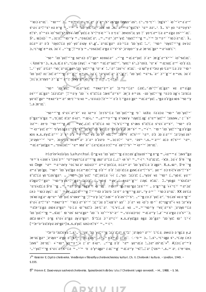 hisoblanadi. Insonni bu mehnat qurollari bilan ishlashga tayyorlash, chunonchi: tegishli ko‘nikmalarni shakllantirish va eng muhimi – faoliyat tajribasi va usullarini o‘rgatish ham zarur. Bu ish yo namoyish etish, o‘rnak ko‘rsatish yoki faoliyatda ishtirokchilik orqali bevosita, yo til yordamida amalga oshiriladi. Shu sababli muloqot insoniy munosabatlar, umuman jamiyat hayotining muhim tomoni hisoblanadi. Bu odamlar o‘z hayotida yo‘l-yo‘lakay shug‘ullanadigan alohida faoliyat turi, inson hayotining ovloq burchagi emas, balki uning ijtimoiy munosabatlarga kirishish jarayoni yuz beradigan markazidir. Inson faoliyatining sanab o‘tilgan xossalari uning madaniyat bilan belgilanishini ko‘rsatadi. E.Kassirer bu xususda shunday deydi: «Inson madaniyatini, hyech shubhasiz, har xil maqsadlarni ko‘zlab, turli yo‘llardan rivojlanadigan faoliyatning har xil turlari tashkil etadi. Falsafiy sintez yordamida biz inson faoliyati oqibatlarining birligini emas, balki harakatlar birligini, faoliyat mahsullari birligini emas, balki ijodiy jarayon birligini aniq-ravshan ko‘rishimiz mumkin» 7 . Inson faoliyati madaniyat mexanizmlari tomonidan dasturlashtiriladigan va amalga oshiriladigan tabiatan ijtimoiy faollik sifatida tavsiflanishi bejiz emas. Faoliyatning nobiologik tarzda yaratilgan mexanizmlari serqirra va murakkab tizimini o‘z ichiga olgan madaniyat unga o‘ziga xos insoniy tus beradi. Insonning shakllanishi va kamol topishida faoliyatning roli katta. Talaba inson faoliyatini o‘rganishga murojaat etar ekan, mazkur muammoning shaxsiy hayotdagi ahamiyatini tasavvur qilishi lozim: zero insonning aqlli mavjudot sifatida va individning shaxs sifatida shakllanishi, inson o‘z imkoniyatlarini ro‘yobga chiqarishi faqat faoliyat doirasida yuz berishi mumkin. Inson faoliyatining o‘ziga xos xususiyatlarini bilish o‘z mehnati va bo‘sh vaqtini tashkil etishni ham, o‘z bolalarini tarbiyalash jarayonini ham, boshqa odamlar bilan o‘zaro muloqotni ham, rasm-rusumlarni ado etishni ham, madaniyatga munosabatni ham sezilarli darajada optimallashtirish imkonini beradi. Interiorizatsiya tushunchasi . Ong va faoliyatning aloqasi g‘oyasining eng mukammal tavsifiga nemis klassik idealizmi namoyandalarining asarlarida duch kelish mumkin. Nafaqat, Fixte, balki Shelling va Gegel ham ma&#39;naviy hodisalar sababini amaliyotda, odamlar faoliyatida izlagan. Xususan, Shelling amaliyotga, inson faoliyatiga odamzotning o‘zini o‘zi tabiatda gavdalantirishi, ya&#39;ni ob&#39;ektivlashtirishi sifatida yondashgan. U inson faoliyati natijasida ikki dunyo: tabiat dunyosi va inson dunyosi, ya&#39;ni o‘zgartirilgan insoniylashtirilgan tabiat dunyosi mavjud ekanligini qayd etadi. Dunyoga nisbatan harakatda Shelling umuman ong negizini ko‘radi. Insonning insonga ta&#39;sirini u ongning ikkinchi manbai deb hisoblaydi: aqlli mavjudotlarning tinimsiz o‘zaro ta&#39;siri ongning zaruriy omili hisoblanadi. XX asrda psixologlar aynan faoliyat shaxsning ijtimoiy tajribasini o‘zlashtirish, uning qobiliyatlari, irodasi va ongini shakllantirish mexanizmi hisoblanishini tajriba o‘tkazish yo‘li bilan va ko‘p sonli etnografik va tarixiy materialga asoslangan holda ko‘rsatib berdilar. Individual va umuminsoniy rivojlanish jarayonida faoliyatning mustaqil sohasi sanalgan faollik ko‘rinishlari murakkabroq madaniy tuzilmalarga qo‘shilib, asta-sekin ong shakllariga aylangan. Sirtda birlamchi xususiyatga ega bo‘lgan faoliyat sof ichki (interiorizatsiyalashgan) xususiyat kasb etishi mumkin. Interiorizatsiya tushunchasi faoliyatning tabiatan sirtqi jarayonlarini ichda, avvalo ongda yuz beradigan jarayonlarga o‘tishini ifodalash uchun xizmat qiladi. E.From bu tushunchaga shunday deb tavsif beradi: «Inson yomonlik qilar ekan, uning o‘zi ham yanada tubanlashadi» 8 . Ajdodlarimiz ruhiyatining shakllanishida muhim rol o‘ynagan qadimgi madaniy institutlar (rasm-rusumlar, cherkov, 7 1 1 Kassirer E. Opit o cheloveke. Vvedeniye v filosofiyu chelovecheskoy kulturi. Ch. II. Chelovek i kultura. – London, 1945. – S.155. 8 1 1 Fromm E. Duxovnaya sushnost cheloveka. Sposobnost k dobru i zlu // Chelovek i yego sennosti. – M., 1988. – S. 56. 