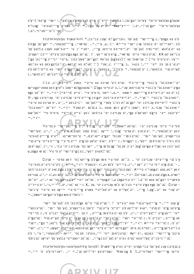 o‘yin) hozirgi inson ruhiyatida o‘z-o‘zidan amal qilishini nazarda tutadigan tarixiy interiorizatsiya g‘oyasi sirtdagi harakatning shaxs ichki mulkiga aylanish mexanizmini tushuntiradigan interiorizatsiya tushunchasini to‘ldiradi. Interiorizatsiya mexanizmi . Yuqorida qayd etilganidek, faoliyat insonning dunyoga va o‘z- o‘ziga bo‘lgan munosabatining universal, umumiy usulidir. Ammo inson qay tarzda ish ko‘rmasin, o‘z faoliyatida qaysi vazifalarni hal qilmasin, uning barcha elementlari: faoliyat predmeti, vositalari va jarayoni doim ramziy tabiatga ega bo‘ladi. Til, ya&#39;ni so‘z eng universal ramz hisoblanadi. XIX asr oxirida tilga ijodning birinchi mahsuli deb tavsif berilgan. Verbal (og‘zaki) til va noverbal til (imo-ishoralar, kiyim- kechak va zeb-gardonlar, san&#39;at va etiket tili) mavjud. Tilning bu ikkala turini ham biz bolalikdan o‘zlashtiramiz va inson o‘zgartirgan tabiat dunyosida, ijtimoiy munosabatlar dunyosida, madaniyat dunyosida til yordamida mo‘ljal olamiz. Tilda uch element: ovoz, ma&#39;no va obraz farqlanadi. Ma&#39;noning moddiy ifodalovchilari sanalgan ovoz yoki grafik tasvir so‘zga xosdir. O‘zga ramzlar butunlay boshqacha moddiy ifodalovchilarga ega bo‘lishi mumkin (mehnat amali, imo-ishora, rasm-rusum, rassom asarining elementlari va sh.k.). Shunga qaramay, har qanday ramzlarning qolgan barcha elementlari umumiydir: moddiy ifodalovchi, ma&#39;no va obraz shular jumlasidandir. Faoliyatning hissiy idrok etiladigan har qanday elementi moddiy ifodalovchi bo‘lishi mumkin. Masalan, so‘zda bu ovoz yoki grafik tasvir, lekin bunday ifodalovchi vazifasini imo-ishora, mehnat amali yoki boshqa har qanday shunga o‘xshash signal ham bajarishi mumkin. Ma&#39;noda insoniyatning o‘tmishdagi tajribasi mujassamlashadi. Har qanday ramz ma&#39;nosi insoniyat uchun umumiy xususiyat kasb etadi, ayrim turdagi narsalar, aloqalar, munosabatlar yoki harakatlarning shartli, konvensional mustahkamlangan ifodasi hisoblanadi. Inson faoliyat jarayonida madaniy ramzlarning ma&#39;nolarini anglab yetar ekan, o‘zini qurshagan dunyoni boshqacha idrok eta boshlaydi, chunki unda har qanday hodisani uning so‘zdagi ifodasi bilan bog‘lashga ehtiyoj va qobiliyat yuzaga keladi. Ma&#39;nolar inson ongida dunyoni aks ettiradi. Obraz – narsa yoki hodisaning o‘ziga xos ma&#39;nosi bo‘lib, u har qanday ramzning haqiqiy ma&#39;nosidan ancha farq qilishi mumkin. Masalan, «tuz» so‘zi hamma uchun ayni bir ma&#39;noni anglatadi – u barcha odamlar ovqatga qo‘shib iste&#39;mol qiladigan moddani ifodalaydi. Ammo kimyogar, yozuvchi yoki oshpaz uchun «tuz» so‘zi butunlay boshqacha ma&#39;no kasb etishi mumkin. Oshpaz tuzda ovqatga xushxo‘r bo‘lishi uchun solinadigan qo‘shilmani ko‘radi, kimyogar tuz deganda ionli tuzilish xos bo‘lgan kimyoviy birikmalar turkumini tushunadi va h.k. Xullas, har qanday so‘z ko‘plab ma&#39;nolarga ega bo‘ladi. Obraz – haqiqiy ma&#39;no va ayrim ma&#39;noning shaxs manfaatlari va ehtiyojlari, uning tuyg‘ulari va mayllari mujassamlashgan o‘ziga xos sintezidir. Inson faoliyati o‘z tabiatiga ko‘ra madaniydir, til ramzlari esa madaniyatning muhim boyligi hisoblanadi. Inson faoliyat jarayonida tashqi madaniy ramzni o‘zlashtirar ekan, nafaqat rang-barang mehnat qurollaridan foydalanishni, balki ularning boshqalar va o‘zi uchun ahamiyatini anglashni ham o‘rganadi. Madaniyat ramzlari psixologik vositalar hisoblanadi: inson mehnat qurollaridan ularning asl mazmuniga muvofiq foydalanish orqali tabiat dunyosini o‘zgartirishi mumkin. Ammo mehnat qurollari inson uchun muayyan ahamiyat kasb etadigan ramzlar ham sanalgani bois, odamzot ularning yordamida o‘z ruhiy funksiyalari – zehni, irodasi, tafakkurini ham boshqaradi. Ayni shu sababli insonning tabiiy iste&#39;dodi aynan faoliyatda namoyon bo‘ladi, uning qobiliyatlari shakllanadi va ehtiyojlari qondiriladi. Interiorizatsiya nazariyasining tanqidi . Shaxsning shakllanish jarayonida faoliyat qay darajada muhim rol o‘ynamasin, uni mutlaqlashtirish yaramaydi. Psixolog S.L.Rubinshteyn insonning kamol 