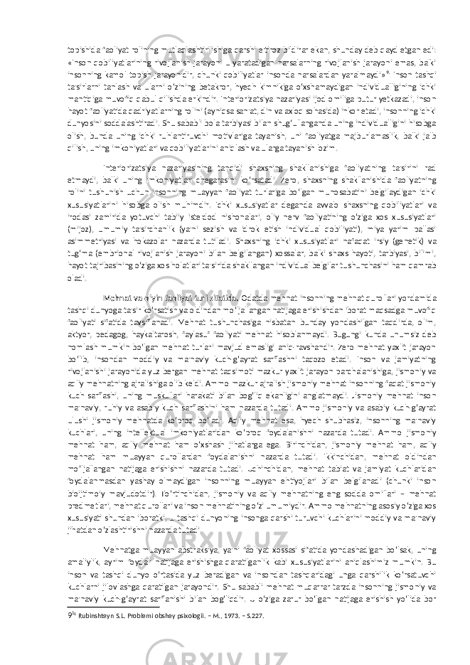 topishida faoliyat rolining mutlaqlashtirilishiga qarshi e&#39;tiroz bildirar ekan, shunday deb qayd etgan edi: «Inson qobiliyatlarining rivojlanish jarayoni u yaratadigan narsalarning rivojlanish jarayoni emas, balki insonning kamol topish jarayonidir, chunki qobiliyatlar insonda narsalardan yaralmaydi» 9 . Inson tashqi ta&#39;sirlarni tanlash va ularni o‘zining betakror, hyech kimnikiga o‘xshamaydigan individualligining ichki mantiqiga muvofiq qabul qilishda erkindir. Interiorizatsiya nazariyasi ijod omiliga putur yetkazadi, inson hayot faoliyatida qadriyatlarning rolini (ayniqsa san&#39;at, din va axloq sohasida) inkor etadi, insonning ichki dunyosini soddalashtiradi. Shu sababli bola tarbiyasi bilan shug‘ullanganda uning individualligini hisobga olish, bunda uning ichki ruhlantiruvchi motivlariga tayanish, uni faoliyatga majburlamaslik, balki jalb qilish, uning imkoniyatlari va qobiliyatlarini aniqlash va ularga tayanish lozim. Interiorizatsiya nazariyasining tanqidi shaxsning shakllanishiga faoliyatning ta&#39;sirini rad etmaydi, balki uning imkoniyatlari chegarasini ko‘rsatadi. Zero, shaxsning shakllanishida faoliyatning rolini tushunish uchun insonning muayyan faoliyat turlariga bo‘lgan munosabatini belgilaydigan ichki xususiyatlarini hisobga olish muhimdir. Ichki xususiyatlar deganda avvalo shaxsning qobiliyatlari va irodasi zamirida yotuvchi tabiiy iste&#39;dod nishonalari, oliy nerv faoliyatining o‘ziga xos xususiyatlari (mijoz), umumiy ta&#39;sirchanlik (ya&#39;ni sezish va idrok etish individual qobiliyati), miya yarim pallasi asimmetriyasi va hokazolar nazarda tutiladi. Shaxsning ichki xususiyatlari nafaqat irsiy (genetik) va tug‘ma (embrional rivojlanish jarayoni bilan belgilangan) xossalar, balki shaxs hayoti, tarbiyasi, bilimi, hayot tajribasining o‘ziga xos holatlari ta&#39;sirida shakllangan individual belgilar tushunchasini ham qamrab oladi. Mehnat va o‘yin faoliyat turi sifatida. Odatda mehnat insonning mehnat qurollari yordamida tashqi dunyoga ta&#39;sir ko‘rsatish va oldindan mo‘ljallangan natijaga erishishdan iborat maqsadga muvofiq faoliyati sifatida tavsiflanadi. Mehnat tushunchasiga nisbatan bunday yondashilgan taqdirda, olim, aktyor, pedagog, haykaltarosh, faylasuf faoliyati mehnat hisoblanmaydi. Bugungi kunda unumsiz deb nomlash mumkin bo‘lgan mehnat turlari mavjud emasligi aniq-ravshandir. Zero mehnat yaxlit jarayon bo‘lib, insondan moddiy va ma&#39;naviy kuch-g‘ayrat sarflashni taqozo etadi. Inson va jamiyatning rivojlanishi jarayonida yuz bergan mehnat taqsimoti mazkur yaxlit jarayon parchalanishiga, jismoniy va aqliy mehnatning ajralishiga olib keldi. Ammo mazkur ajralish jismoniy mehnat insonning faqat jismoniy kuch sarflashi, uning muskullari harakati bilan bog‘liq ekanligini anglatmaydi. Jismoniy mehnat inson ma&#39;naviy, ruhiy va asabiy kuch sarflashini ham nazarda tutadi. Ammo jismoniy va asabiy kuch-g‘ayrat ulushi jismoniy mehnatda ko‘proq bo‘ladi. Aqliy mehnat esa, hyech shubhasiz, insonning ma&#39;naviy kuchlari, uning intellektual imkoniyatlaridan ko‘proq foydalanishni nazarda tutadi. Ammo jismoniy mehnat ham, aqliy mehnat ham o‘xshash jihatlarga ega. Birinchidan, jismoniy mehnat ham, aqliy mehnat ham muayyan qurollardan foydalanishni nazarda tutadi. Ikkinchidan, mehnat oldindan mo‘ljallangan natijaga erishishni nazarda tutadi. Uchinchidan, mehnat tabiat va jamiyat kuchlaridan foydalanmasdan yashay olmaydigan insonning muayyan ehtiyojlari bilan belgilanadi (chunki inson bioijtimoiy mavjudotdir). To‘rtinchidan, jismoniy va aqliy mehnatning eng sodda omillari – mehnat predmetlari, mehnat qurollari va inson mehnatining o‘zi umumiydir. Ammo mehnatning asosiy o‘ziga xos xususiyati shundan iboratki, u tashqi dunyoning insonga qarshi turuvchi kuchlarini moddiy va ma&#39;naviy jihatdan o‘zlashtirishni nazarda tutadi. Mehnatga muayyan abstraksiya, ya&#39;ni faoliyat xossasi sifatida yondashadigan bo‘lsak, uning amaliylik, ayrim foydali natijaga erishishga qaratilganlik kabi xususiyatlarini aniqlashimiz mumkin. Bu inson va tashqi dunyo o‘rtasida yuz beradigan va insondan tashqaridagi unga qarshilik ko‘rsatuvchi kuchlarni jilovlashga qaratilgan jarayondir. Shu sababli mehnat muqarrar tarzda insonning jismoniy va ma&#39;naviy kuch-g‘ayrat sarflanishi bilan bog‘liqdir. U o‘ziga zarur bo‘lgan natijaga erishish yo‘lida bor 9 1 1 Rubinshteyn S.L. Problemi obshey psixologii. – M., 1973. – S.227. 