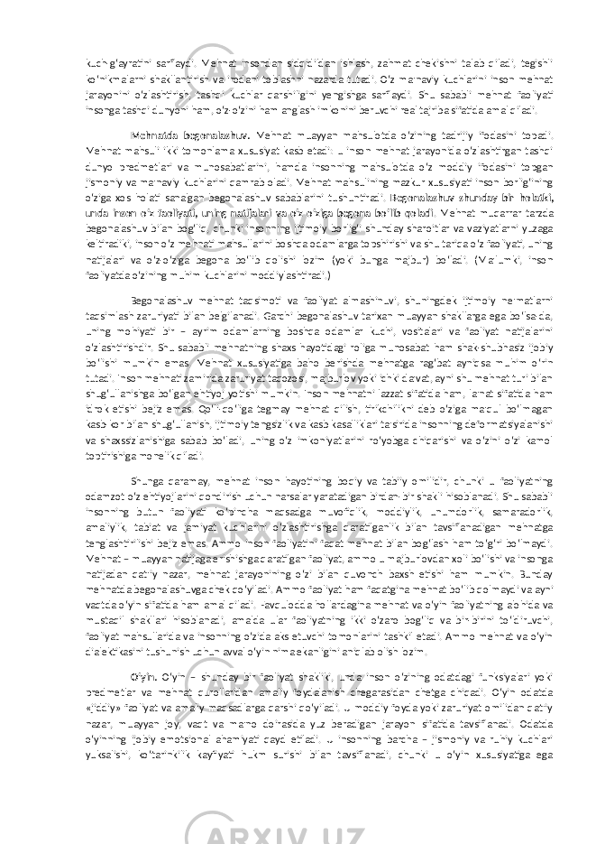 kuch-g‘ayratini sarflaydi. Mehnat insondan sidqidildan ishlash, zahmat chekishni talab qiladi, tegishli ko‘nikmalarni shakllantirish va irodani toblashni nazarda tutadi. O‘z ma&#39;naviy kuchlarini inson mehnat jarayonini o‘zlashtirish, tashqi kuchlar qarshiligini yengishga sarflaydi. Shu sababli mehnat faoliyati insonga tashqi dunyoni ham, o‘z-o‘zini ham anglash imkonini beruvchi real tajriba sifatida amal qiladi. Mehnatda begonalashuv. Mehnat muayyan mahsulotda o‘zining tadrijiy ifodasini topadi. Mehnat mahsuli ikki tomonlama xususiyat kasb etadi: u inson mehnat jarayonida o‘zlashtirgan tashqi dunyo predmetlari va munosabatlarini, hamda insonning mahsulotda o‘z moddiy ifodasini topgan jismoniy va ma&#39;naviy kuchlarini qamrab oladi. Mehnat mahsulining mazkur xususiyati inson borlig‘ining o‘ziga xos holati sanalgan begonalashuv sabablarini tushuntiradi. Begonalashuv shunday bir holatki, unda inson o‘z faoliyati, uning natijalari va o‘z-o‘ziga begona bo‘lib qoladi . Mehnat muqarrar tarzda begonalashuv bilan bog‘liq, chunki insonning ijtimoiy borlig‘i shunday sharoitlar va vaziyatlarni yuzaga keltiradiki, inson o‘z mehnati mahsullarini boshqa odamlarga topshirishi va shu tariqa o‘z faoliyati, uning natijalari va o‘z-o‘ziga begona bo‘lib qolishi lozim (yoki bunga majbur) bo‘ladi. (Ma&#39;lumki, inson faoliyatda o‘zining muhim kuchlarini moddiylashtiradi.) Begonalashuv mehnat taqsimoti va faoliyat almashinuvi, shuningdek ijtimoiy ne&#39;matlarni taqsimlash zaruriyati bilan belgilanadi. Garchi begonalashuv tarixan muayyan shakllarga ega bo‘lsa-da, uning mohiyati bir – ayrim odamlarning boshqa odamlar kuchi, vositalari va faoliyat natijalarini o‘zlashtirishdir. Shu sababli mehnatning shaxs hayotidagi roliga munosabat ham shak-shubhasiz ijobiy bo‘lishi mumkin emas. Mehnat xususiyatiga baho berishda mehnatga rag‘bat ayniqsa muhim o‘rin tutadi. Inson mehnati zamirida zaruriyat taqozosi, majburlov yoki ichki da&#39;vat, ayni shu mehnat turi bilan shug‘ullanishga bo‘lgan ehtiyoj yotishi mumkin. Inson mehnatni lazzat sifatida ham, la&#39;nat sifatida ham idrok etishi bejiz emas. Qo‘li-qo‘liga tegmay mehnat qilish, tirikchilikni deb o‘ziga ma&#39;qul bo‘lmagan kasb-kor bilan shug‘ullanish, ijtimoiy tengsizlik va kasb kasalliklari ta&#39;sirida insonning deformatsiyalanishi va shaxssizlanishiga sabab bo‘ladi, uning o‘z imkoniyatlarini ro‘yobga chiqarishi va o‘zini o‘zi kamol toptirishiga monelik qiladi. Shunga qaramay, mehnat inson hayotining boqiy va tabiiy omilidir, chunki u faoliyatning odamzot o‘z ehtiyojlarini qondirish uchun narsalar yaratadigan birdan-bir shakli hisoblanadi. Shu sababli insonning butun faoliyati ko‘pincha maqsadga muvofiqlik, moddiylik, unumdorlik, samaradorlik, amaliylik, tabiat va jamiyat kuchlarini o‘zlashtirishga qaratilganlik bilan tavsiflanadigan mehnatga tenglashtirilishi bejiz emas. Ammo inson faoliyatini faqat mehnat bilan bog‘lash ham to‘g‘ri bo‘lmaydi. Mehnat – muayyan natijaga erishishga qaratilgan faoliyat, ammo u majburlovdan xoli bo‘lishi va insonga natijadan qat&#39;iy nazar, mehnat jarayonining o‘zi bilan quvonch baxsh etishi ham mumkin. Bunday mehnatda begonalashuvga chek qo‘yiladi. Ammo faoliyat ham faqatgina mehnat bo‘lib qolmaydi va ayni vaqtda o‘yin sifatida ham amal qiladi. Favqulodda hollardagina mehnat va o‘yin faoliyatning alohida va mustaqil shakllari hisoblanadi, amalda ular faoliyatning ikki o‘zaro bog‘liq va bir-birini to‘ldiruvchi, faoliyat mahsullarida va insonning o‘zida aks etuvchi tomonlarini tashkil etadi. Ammo mehnat va o‘yin dialektikasini tushunish uchun avval o‘yin nima ekanligini aniqlab olish lozim. O‘yin. O‘yin – shunday bir faoliyat shakliki, unda inson o‘zining odatdagi funksiyalari yoki predmetlar va mehnat qurollaridan amaliy foydalanish chegarasidan chetga chiqadi. O‘yin odatda «jiddiy» faoliyat va amaliy maqsadlarga qarshi qo‘yiladi. U moddiy foyda yoki zaruriyat omilidan qat&#39;iy nazar, muayyan joy, vaqt va ma&#39;no doirasida yuz beradigan jarayon sifatida tavsiflanadi. Odatda o‘yinning ijobiy emotsional ahamiyati qayd etiladi. U insonning barcha – jismoniy va ruhiy kuchlari yuksalishi, ko‘tarinkilik kayfiyati hukm surishi bilan tavsiflanadi, chunki u o‘yin xususiyatiga ega 