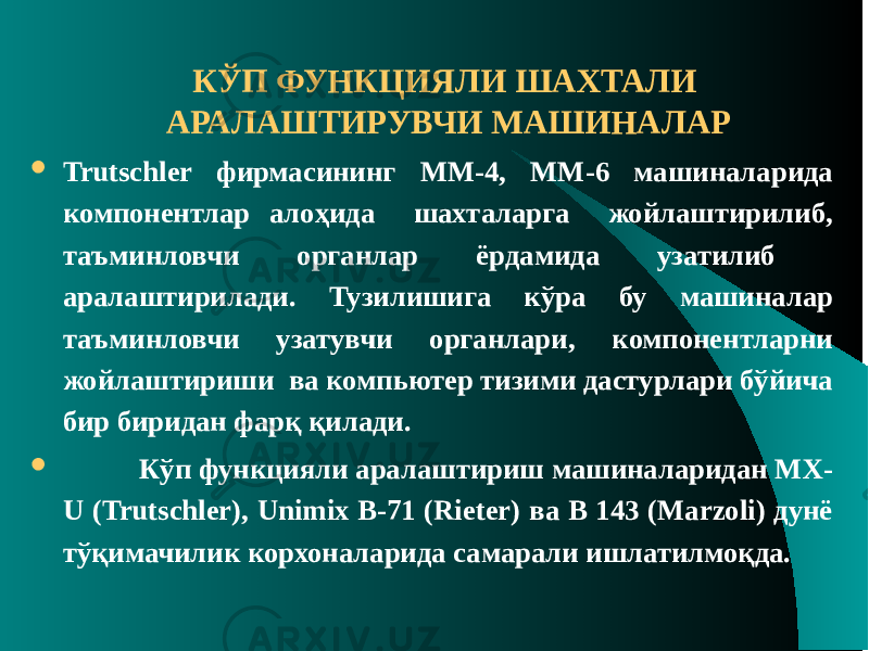 КЎП ФУНКЦИЯЛИ ШАХТАЛИ АРАЛАШТИРУВЧИ МАШИНАЛАР  Trutschler фирмасининг ММ-4, ММ-6 машиналарида компонентлар алоҳида шахталарга жойлаштирилиб, таъминловчи органлар ёрдамида узатилиб аралаштирилади. Тузилишига кўра бу машиналар таъминловчи узатувчи органлари, компонентларни жойлаштириши ва компьютер тизими дастурлари бўйича бир биридан фарқ қилади.  Кўп функцияли аралаштириш машиналаридан МХ- U (Trutschler), Unimix В-71 (Rieter) ва В 143 (Marzoli) дунё тўқимачилик корхоналарида самарали ишлатилмоқда. 