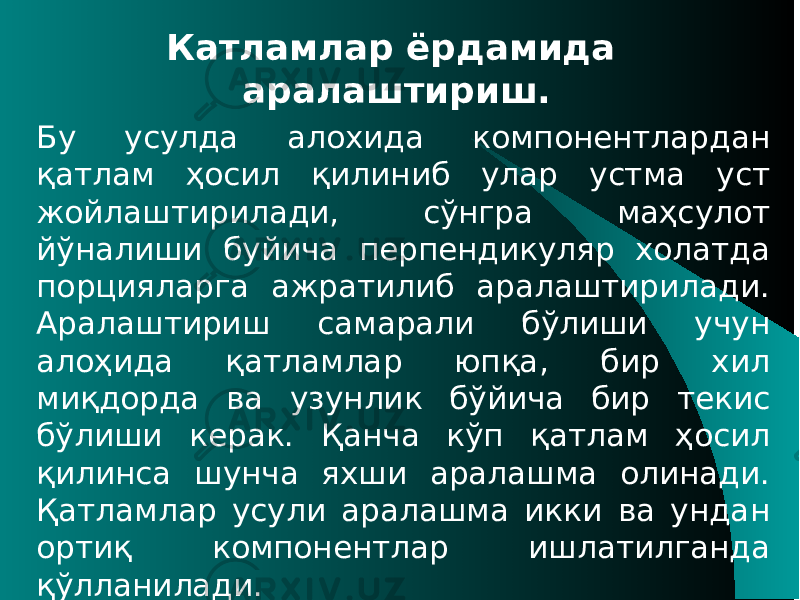 Катламлар ёрдамида аралаштириш. Бу усулда алохида компонентлардан қатлам ҳосил қилиниб улар устма уст жойлаштирилади, сўнгра маҳсулот йўналиши буйича перпендикуляр холатда порцияларга ажратилиб аралаштирилади. Aралаштириш самарали бўлиши учун алоҳида қатламлар юпқа, бир хил миқдорда ва узунлик бўйича бир текис бўлиши керак. Қанча кўп қатлам ҳосил қилинса шунча яхши аралашма олинади. Қатламлар усули аралашма икки ва ундан ортиқ компонентлар ишлатилганда қўлланилади. 