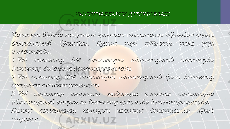 Частота бўйича модуляция қилинган сигналларни тўғридан тўғри детекторлаб бўлмайди. Бунинг учун қўйидаги учта усул ишлатилади: 1. ЧМ сигналлар АМ сигналларга айлантирилиб амплитуда детектор ёрдамида детекторланилади. 2. ЧМ сигналлар ФМ сигналларга айлантирилиб фаза детектор ёрдамида детекторланилади. 3. ЧМ сигналлар импульсли модуляция қилинган сигналларга айлантирилиб импульсли детектор ёрдамида детекторланилади. Битта созланмаган контурли частота детекторини кўриб чиқамиз: ЧМ СИГНАЛЛАРНИ ДЕТЕКТОРЛАШ 