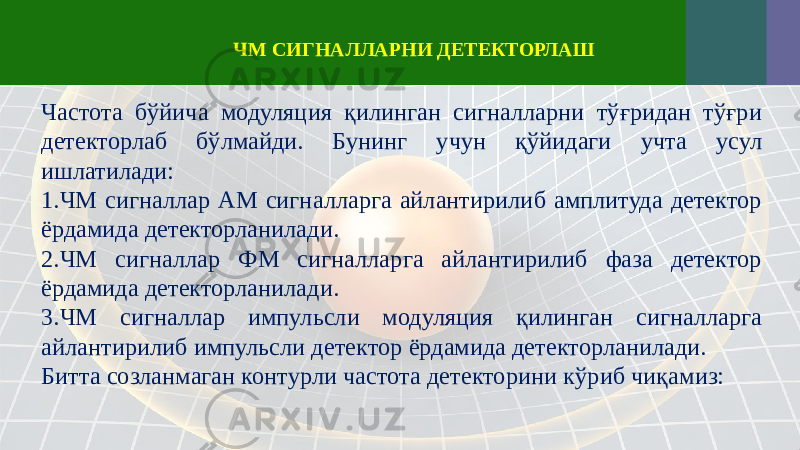 Частота бўйича модуляция қилинган сигналларни тўғридан тўғри детекторлаб бўлмайди. Бунинг учун қўйидаги учта усул ишлатилади: 1. ЧМ сигналлар АМ сигналларга айлантирилиб амплитуда детектор ёрдамида детекторланилади. 2. ЧМ сигналлар ФМ сигналларга айлантирилиб фаза детектор ёрдамида детекторланилади. 3. ЧМ сигналлар импульсли модуляция қилинган сигналларга айлантирилиб импульсли детектор ёрдамида детекторланилади. Битта созланмаган контурли частота детекторини кўриб чиқамиз: ЧМ СИГНАЛЛАРНИ ДЕТЕКТОРЛАШ 