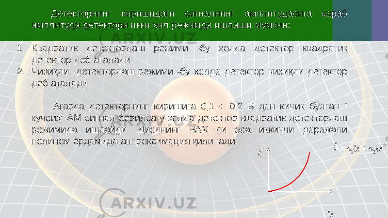 Детекторнинг киришидаги сигналнинг амплитудасига қараб амплитуда детектори икки хил режимда ишлаши мумкин: 1. Квадратик детекторлаш режими -бу холда детектор квадратик детектор деб аталади. 2. Чизиқли детекторлаш режими -бу холда детектор чизиқли детектор деб аталади. Агарда детекторнинг киришига 0,1 ÷ 0,2 В дан кичик бўлган “ кучсиз” АМ сигнал берилса у холда детектор квадратик детекторлаш режимида ишлайди. Диоднинг ВАХ си эса иккинчи даражали полином ёрдамида аппроксимация қилинади.i u 2 2 1 u u i a a   