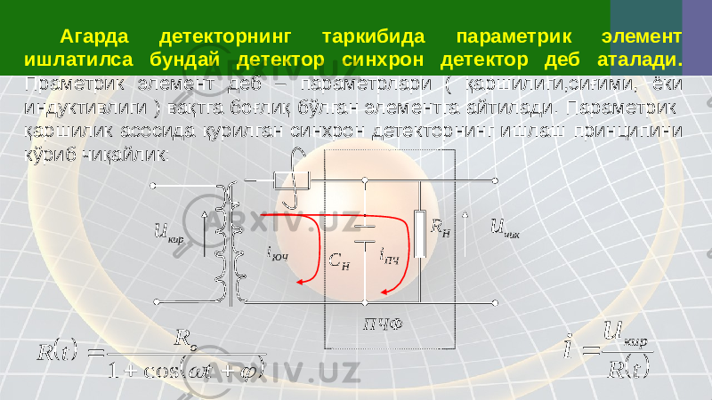 Агарда детекторнинг таркибида параметрик элемент ишлатилса бундай детектор синхрон детектор деб аталади. Праметрик элемент деб – параметрлари ( қаршилиги,сиғими, ёки индуктивлиги ) вақтга боғлиқ бўлган элементга айтилади. Параметрик қаршилик асосида қурилган синхрон детекторнинг ишлаш принципини кўриб чиқайлик:кир u ЮЧ i H C ПЧi H R чик u ПЧФ          t R t R o cos 1   t R кир u i  