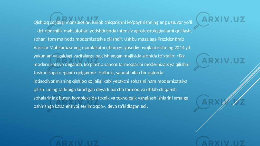 Qishloq xo‘jaligi mahsulotlari ishlab chiqarishni ko‘paytirishning eng ustuvor yo‘li – dehqonchilik mahsulotlari yetishtirishda intensiv agrotexnologiyalarni qo‘llash, sohani tom ma’noda modernizatsiya qilishdir. Ushbu masalaga Prezidentimiz Vazirlar Mahkamasining mamlakatni ijtimoiy-iqtisodiy rivojlantirishning 2014 yil yakunlari va galdagi vazifalarga bag‘ishlangan majlisida alohida to‘xtalib: «Biz modernizatsiya deganda, ko‘pincha sanoat tarmoqlarini modernizatsiya qilishni tushunishga o‘rganib qolganmiz. Holbuki, sanoat bilan bir qatorda iqtisodiyotimizning qishloq xo‘jaligi kabi yetakchi sohasini ham modernizatsiya qilish, uning tarkibiga kiradigan deyarli barcha tarmoq va ishlab chiqarish sohalarining butun kompleksida texnik va texnologik yangilash ishlarini amalga oshirishga katta ehtiyoj sezilmoqda», deya ta’kidlagan edi. 