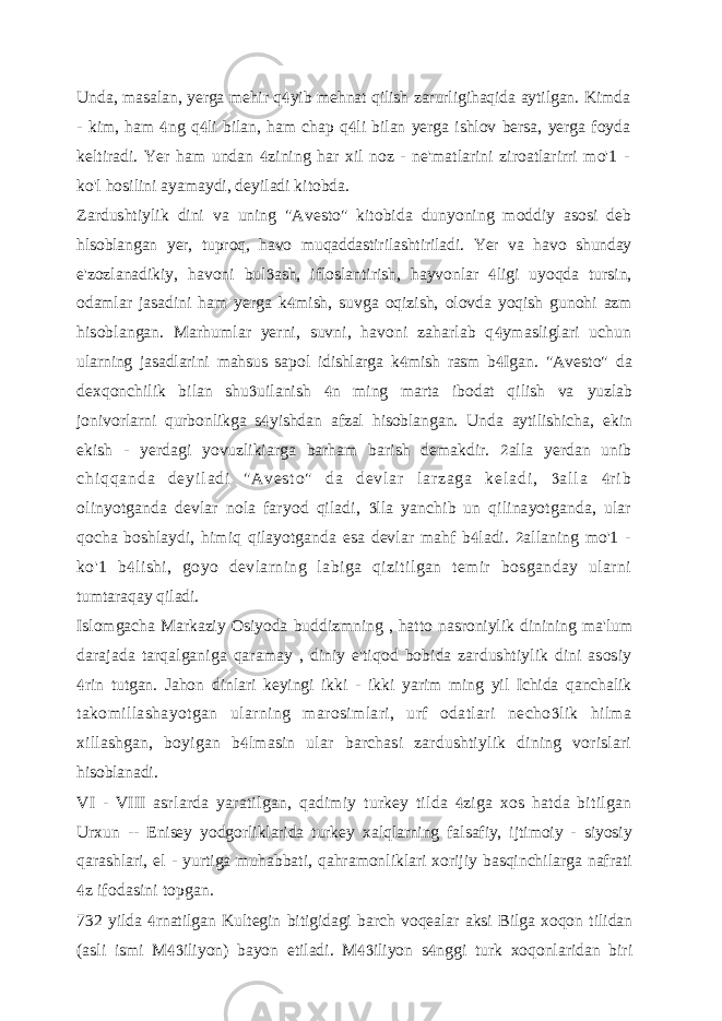 Unda, masalan, yerga mehir q yib mehnat qilish zarurligihaqida aytilgan. Kimda - kim, ham ng q li bilan, ham chap q li bilan yerga ishlov bersa, yerga foyda    keltiradi. Yer ham undan zining har xil noz - ne&#39;matlarini ziroatlarirri mo&#39;1 -  ko&#39;l hosilini ayamaydi, deyiladi kitobda. Zardushtiylik dini va uning &#34;Avesto&#34; kitobida dunyoning moddiy asosi deb hlsoblangan yer, tuproq, havo muqaddastirilashtiriladi. Yer va havo shunday e&#39;zozlanadikiy, havoni bul ash, ifloslantirish, hayvonlar ligi uyoqda tursin,   odamlar jasadini ham yerga k mish, suvga oqizish, olovda yoqish gunohi azm  hisoblangan. Marhumlar yerni, suvni, havoni zaharlab q ymasliglari uchun  ularning jasadlarini mahsus sapol idishlarga k mish rasm b Igan.   &#34;Avesto&#34; da dexqonchilik bilan shu uilanish n ming marta ibodat qilish va   yuzlab jonivorlarni qurbonlikga s yishdan afzal hisoblangan. Unda aytilishicha,  ekin ekish - yerdagi yovuzlikiarga barham barish demakdir. alla yerdan unib  c h i q q a n d a d e y i l a d i &#34; A v e s t o &#34; d a d e v l a r l a r z a g a k e l a d i , a l l a r i b   olinyotganda devlar nola faryod qiladi, lla yanchib un qilinayotganda, ular  qocha boshlaydi, himiq qilayotganda esa devlar mahf b ladi. allaning mo&#39;1 -   ko&#39;1 b lishi, goyo devlarning labiga qizitilgan temir bosganday ularni  tumtaraqay qiladi. Islomgacha Markaziy Osiyoda buddizmning , hatto nasroniylik dinining ma&#39;lum darajada tarqalganiga qaramay , diniy e&#39;tiqod bobida zardushtiylik dini asosiy rin tutgan. Jahon dinlari keyingi ikki - ikki yarim ming yil Ichida qanchalik  takomillashayotgan ularning marosimlari, urf odatlari necho lik hilma  xillashgan, boyigan b lmasin ular barchasi zardushtiylik dining vorislari  hisoblanadi. VI - VIII asrlarda yaratilgan, qadimiy turkey tilda ziga xos hatda bitilgan  Urxun -- Enisey yodgorliklarida turkey xalqlarning falsafiy, ijtimoiy - siyosiy qarashlari, el - yurtiga muhabbati, qahramonliklari xorijiy basqinchilarga nafrati z ifodasini topgan.  732 yilda rnatilgan Kultegin bitigidagi barch voqealar aksi Bilga xoqon tilidan  (asli ismi M iliyon) bayon etiladi. M iliyon s nggi turk xoqonlaridan biri    